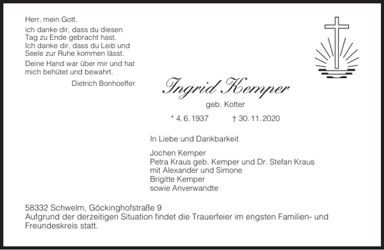 <p>Herr, mein Gott,<br />ich danke dir, dass du diesen<br />Tag zu Ende gebracht hast.<br />Ich danke dir, dass du Leib und<br />Seele zur Ruhe kommen lässt.<br />Deine Hand war über mir und hat<br />mich behütet und bewahrt.<br />Dietrich Bonhoeffer</p><p>Ingrid Kemper<br />geb. Kotter</p><p>* 4. 6. 1937</p><p>† 30. 11. 2020</p><p>In Liebe und Dankbarkeit<br />Jochen Kemper<br />Petra Kraus geb. Kemper und Dr. Stefan Kraus<br />mit Alexander und Simone<br />Brigitte Kemper<br />sowie Anverwandte</p><p>58332 Schwelm, Göckinghofstraße 9<br />Aufgrund der derzeitigen Situation ﬁndet die Trauerfeier im engsten Familien- und<br />Freundeskreis statt.</p>