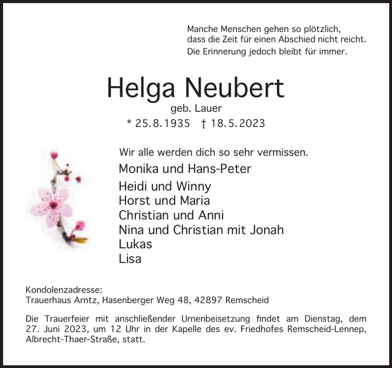 <p>Manche Menschen gehen so plötzlich,<br />dass die Zeit für einen Abschied nicht reicht.<br />Die Erinnerung jedoch bleibt für immer.</p><p>Helga Neubert<br />geb. Lauer<br />* 25. 8. 1935 † 18. 5. 2023</p><p>Wir alle werden dich so sehr vermissen.</p><p>Monika und Hans-Peter<br />Heidi und Winny<br />Horst und Maria<br />Christian und Anni<br />Nina und Christian mit Jonah<br />Lukas<br />Lisa<br />Kondolenzadresse:<br />Trauerhaus Arntz, Hasenberger Weg 48, 42897 Remscheid<br />Die Trauerfeier mit anschließender Urnenbeisetzung ﬁndet am Dienstag, dem<br />27. Juni 2023, um 12 Uhr in der Kapelle des ev. Friedhofes Remscheid-Lennep,<br />Albrecht-Thaer-Straße, statt.</p>
