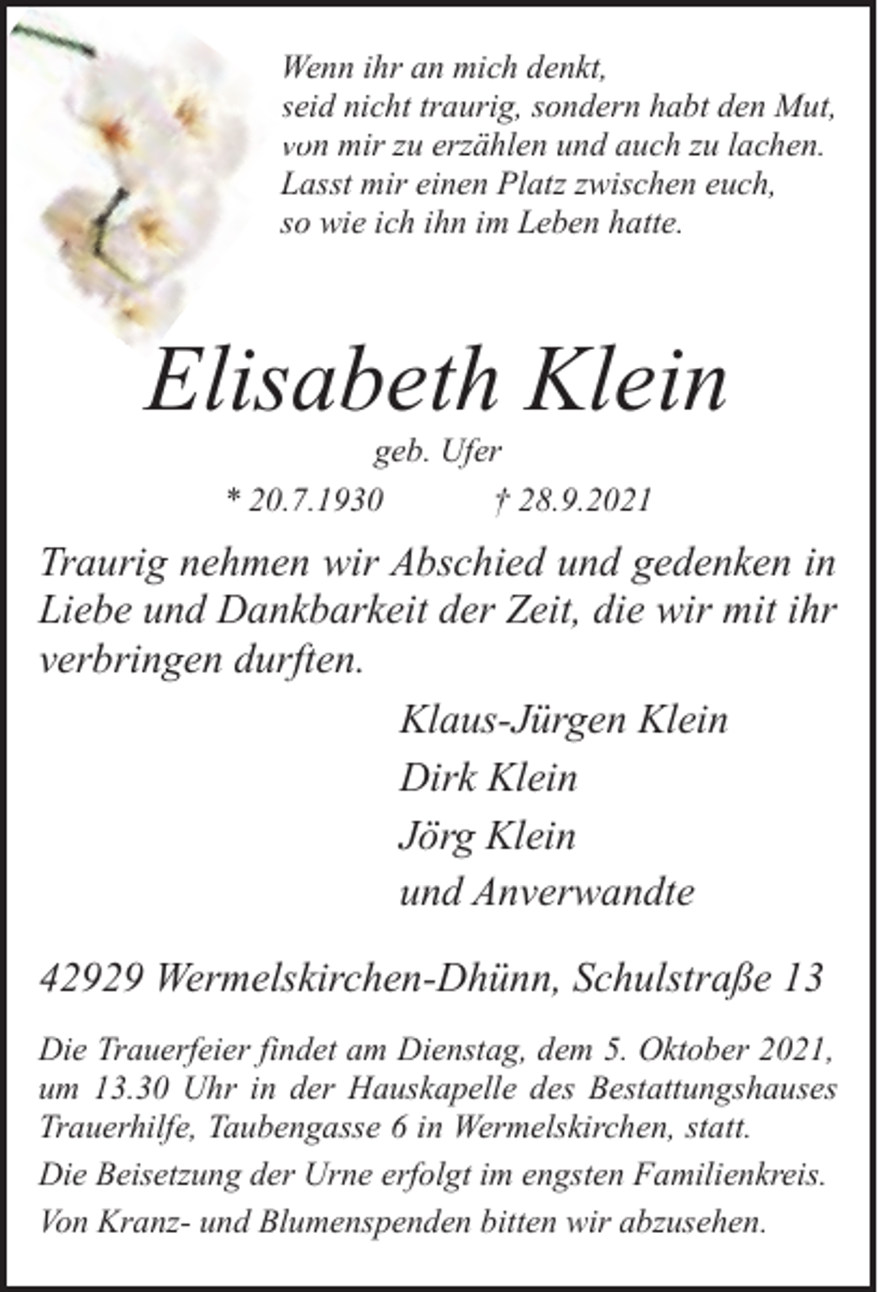 <p>Wenn ihr an mich denkt,<br />seid<br />se nicht traurig, sondern habt den Mut,<br />vo<br />on mir zu erzählen und auch zu lachen.<br />Lasst mir einen Platz zwischen euch,<br />so wie ich ihn im Leben hatte.</p><p>Elisabeth Klein<br />geb. Ufer<br />* 20.7.1930<br />† 28.9.2021</p><p>Traurig nehmen wir Abschied und gedenken in<br />Liebe und Dankbarkeit der Zeit, die wir mit ihr<br />verbringen durften.<br />Klaus-Jürgen Klein<br />Dirk Klein<br />Jörg Klein<br />und Anverwandte<br />42929 Wermelskirchen-Dhünn, Schulstraße 13<br />Die Trauerfeier findet am Dienstag, dem 5. Oktober 2021,<br />um 13.30 Uhr in der Hauskapelle des Bestattungshauses<br />Trauerhilfe, Taubengasse 6 in Wermelskirchen, statt.<br />Die Beisetzung der Urne erfolgt im engsten Familienkreis.<br />Von Kranz- und Blumenspenden bitten wir abzusehen.</p>