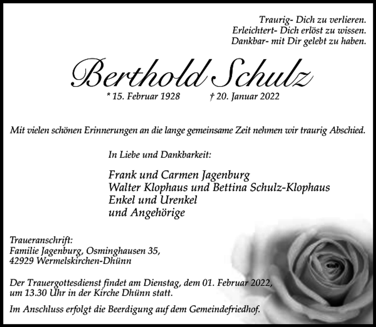 <p>Traurig- Dich zu verlieren.<br />Erleichtert- Dich erlöst zu wissen.<br />Dankbar- mit Dir gelebt zu haben.</p><p>Berthold Schulz<br />* 15. Februar 1928</p><p>† 20. Januar 2022</p><p>Mit vielen schönen Erinnerungen an die lange gemeinsame Zeit nehmen wir traurig Abschied.<br />In Liebe und Dankbarkeit:</p><p>Frank und Carmen Jagenburg<br />Walter Klophaus und Bettina Schulz-Klophaus<br />Enkel und Urenkel<br />und Angehörige<br />Traueranschrift:<br />Familie Jagenburg, Osminghausen 35,<br />42929 Wermelskirchen-Dhünn<br />Der Trauergottesdienst findet am Dienstag, dem 01. Februar 2022,<br />um 13.30 Uhr in der Kirche Dhünn statt.<br />Im Anschluss erfolgt die Beerdigung auf dem Gemeindefriedhof.</p>