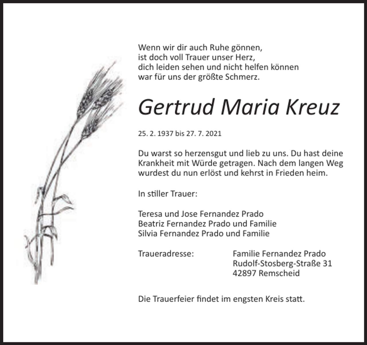 <p>Wenn wir dir auch Ruhe gönnen,<br />ist doch voll Trauer unser Herz,<br />dich leiden sehen und nicht helfen können<br />war für uns der größte Schmerz.</p><p>Gertrud Maria Kreuz<br />25. 2. 1937 bis 27. 7. 2021</p><p>Du warst so herzensgut und lieb zu uns. Du hast deine<br />Krankheit mit Würde getragen. Nach dem langen Weg<br />wurdest du nun erlöst und kehrst in Frieden heim.<br />In stiller Trauer:<br />Teresa und Jose Fernandez Prado<br />Beatriz Fernandez Prado und Familie<br />Silvia Fernandez Prado und Familie<br />Traueradresse:</p><p>Familie Fernandez Prado<br />Rudolf-Stosberg-Straße 31<br />42897 Remscheid</p><p>Die Trauerfeier ﬁndet im engsten Kreis statt.</p>
