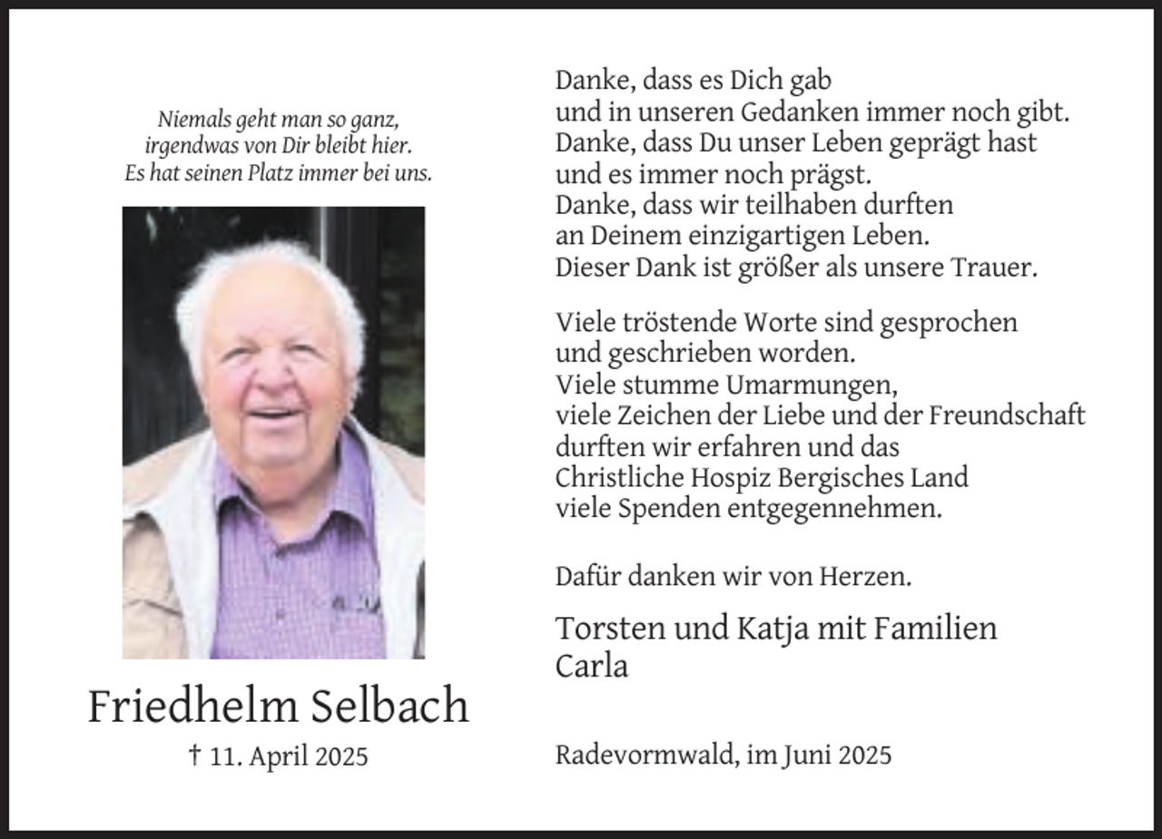 <p>Niemals geht man so ganz,<br />irgendwas von Dir bleibt hier.<br />Es hat seinen Platz immer bei uns.</p><p>Danke, dass es Dich gab<br />und in unseren Gedanken immer noch gibt.<br />Danke, dass Du unser Leben geprägt hast<br />und es immer noch prägst.<br />Danke, dass wir teilhaben durften<br />an Deinem einzigartigen Leben.<br />Dieser Dank ist größer als unsere Trauer.<br />Viele tröstende Worte sind gesprochen<br />und geschrieben worden.<br />Viele stumme Umarmungen,<br />viele Zeichen der Liebe und der Freundschaft<br />durften wir erfahren und das<br />Christliche Hospiz Bergisches Land<br />viele Spenden entgegennehmen.<br />Dafür danken wir von Herzen.</p><p>Torsten und Katja mit Familien<br />Carla</p><p>Friedhelm Selbach<br />† 11. April 2025</p><p>Radevormwald, im Juni 2025</p>