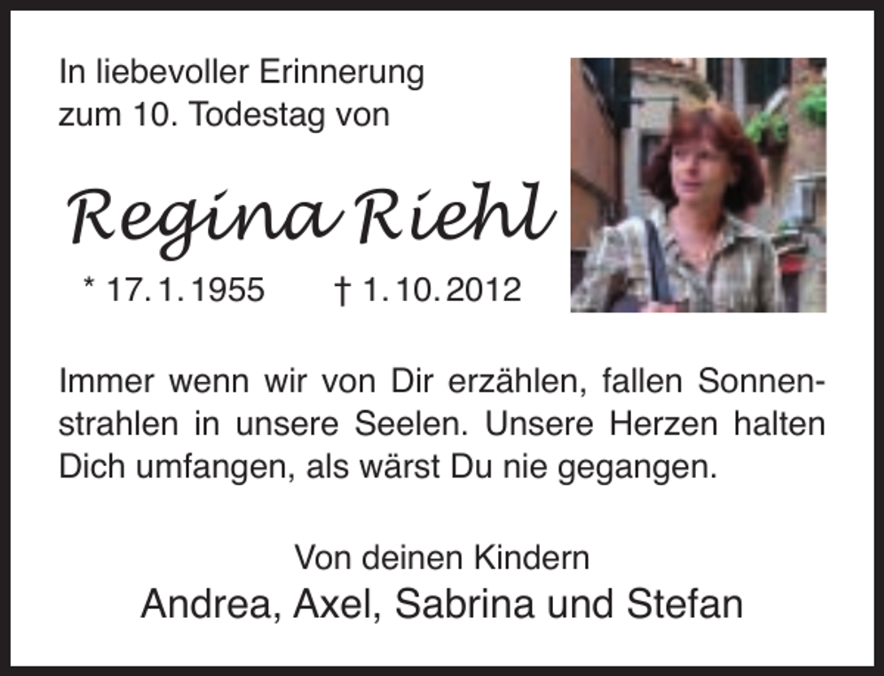 <p>In liebevoller Erinnerung<br />zum 10. Todestag von</p><p>Regina Riehl<br />* 17. 1. 1955</p><p>† 1. 10. 2012</p><p>Immer wenn wir von Dir erzählen, fallen Sonnenstrahlen in unsere Seelen. Unsere Herzen halten<br />Dich umfangen, als wärst Du nie gegangen.<br />Von deinen Kindern</p><p>Andrea, Axel, Sabrina und Stefan</p>