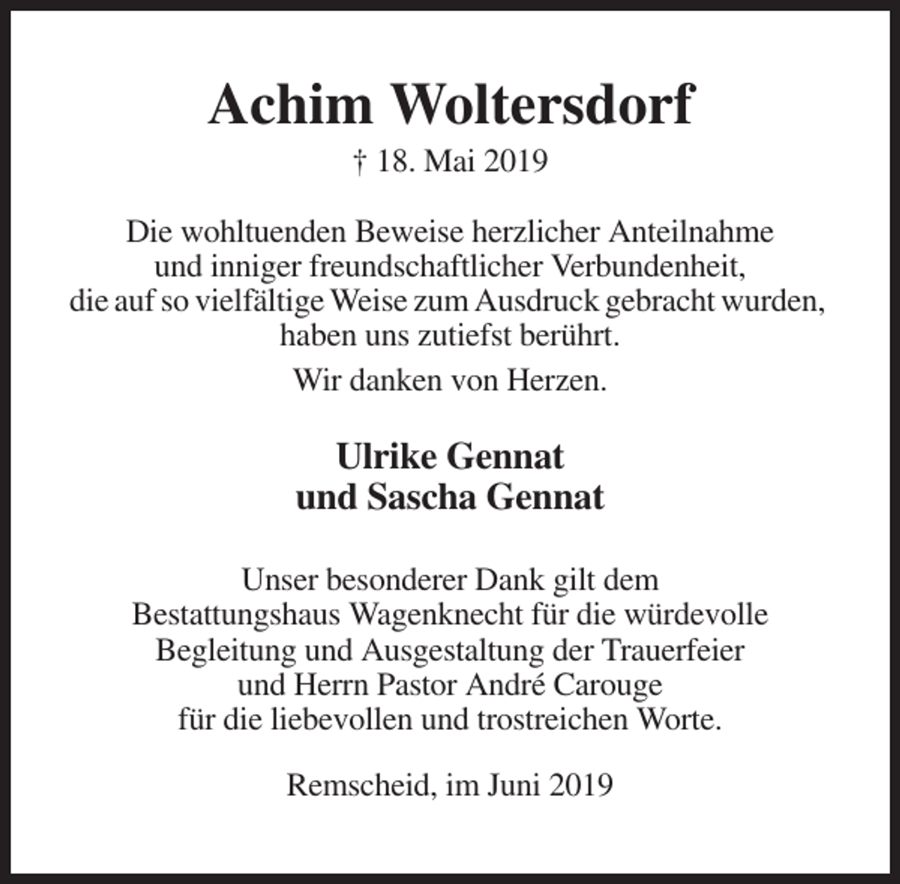 <p>Achim Woltersdorf<br />† 18. Mai 2019<br />Die wohltuenden Beweise herzlicher Anteilnahme<br />und inniger freundschaftlicher Verbundenheit,<br />die auf so vielfältige Weise zum Ausdruck gebracht wurden,<br />haben uns zutiefst berührt.<br />Wir danken von Herzen.</p><p>Ulrike Gennat<br />und Sascha Gennat<br />Unser besonderer Dank gilt dem<br />Bestattungshaus Wagenknecht für die würdevolle<br />Begleitung und Ausgestaltung der Trauerfeier<br />und Herrn Pastor André Carouge<br />für die liebevollen und trostreichen Worte.<br />Remscheid, im Juni 2019</p>