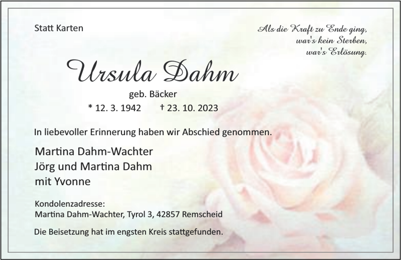 <p>Sta Karten</p><p>Ursula Dahm</p><p>Als die Kraft zu Ende ging,<br />war's kein Sterben,<br />war's Erlösung.</p><p>geb. Bäcker<br />* 12. 3. 1942<br />† 23. 10. 2023</p><p>In liebevoller Erinnerung haben wir Abschied genommen.</p><p>Mar na Dahm-Wachter<br />Jörg und Mar na Dahm<br />mit Yvonne<br />Kondolenzadresse:<br />Mar na Dahm-Wachter, Tyrol 3, 42857 Remscheid<br />Die Beisetzung hat im engsten Kreis sta gefunden.</p>