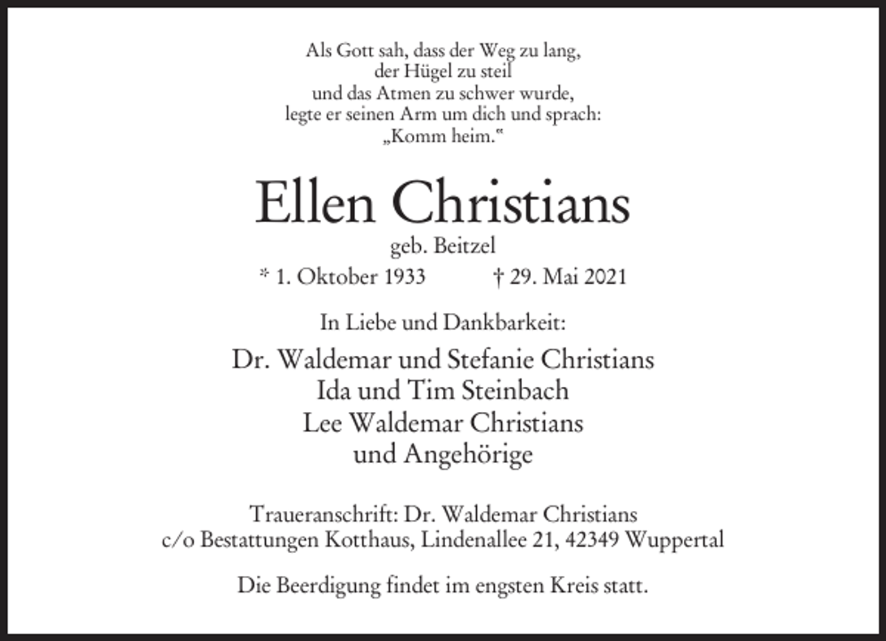 <p>Als Gott sah, dass der Weg zu lang,<br />der Hügel zu steil<br />und das Atmen zu schwer wurde,<br />legte er seinen Arm um dich und sprach:<br />„Komm heim.“</p><p>Ellen Christians<br />geb. Beitzel<br />* 1. Oktober 1933<br />† 29. Mai 2021<br />In Liebe und Dankbarkeit:</p><p>Dr. Waldemar und Stefanie Christians<br />Ida und Tim Steinbach<br />Lee Waldemar Christians<br />und Angehörige<br />Traueranschrift: Dr. Waldemar Christians<br />c/o Bestattungen Kotthaus, Lindenallee 21, 42349 Wuppertal<br />Die Beerdigung findet im engsten Kreis statt.</p>