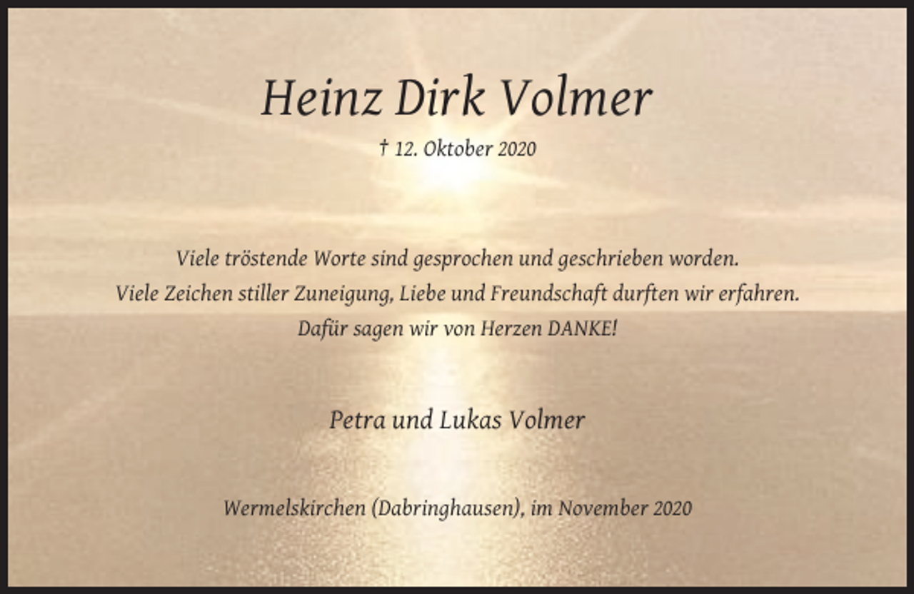 <p>Heinz Dirk Volmer<br />† 12. Oktober 2020</p><p>Viele tröstende Worte sind gesprochen und geschrieben worden.<br />Viele Zeichen stiller Zuneigung, Liebe und Freundschaft durften wir erfahren.<br />Dafür sagen wir von Herzen DANKE!</p><p>Petra und Lukas Volmer</p><p>Wermelskirchen (Dabringhausen), im November 2020</p>
