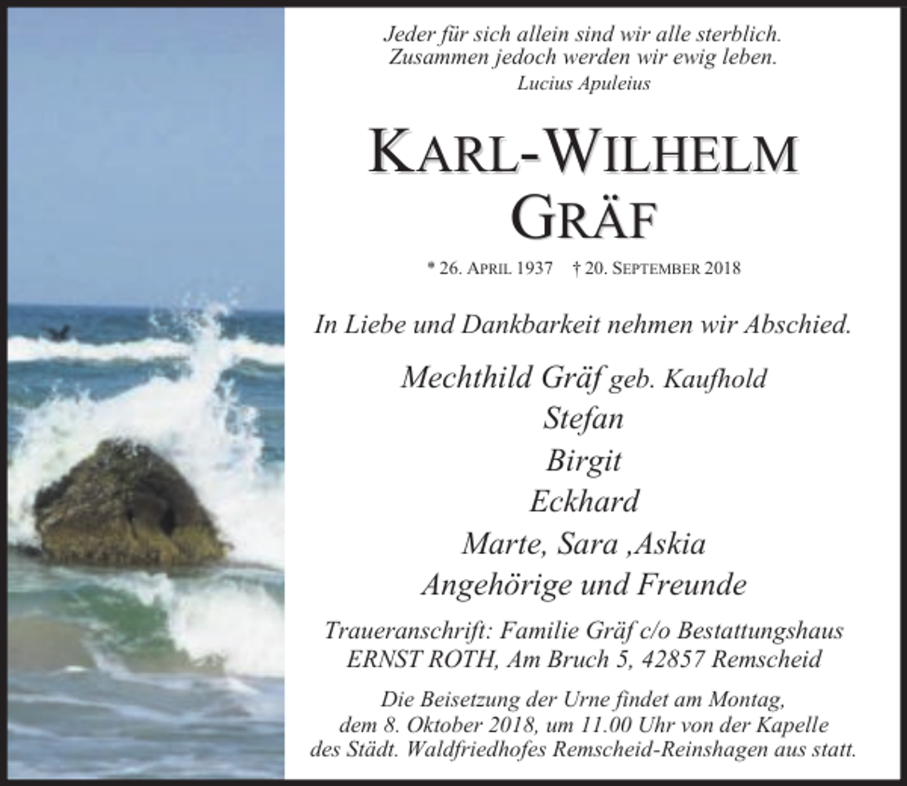 <p>Jeder für sich allein sind wir alle sterblich.<br />Zusammen jedoch werden wir ewig leben.<br />Lucius Apuleius</p><p>KARL-WILHELM<br />GRÄF<br />* 26. APRIL 1937</p><p>† 20. SEPTEMBER 2018</p><p>In Liebe und Dankbarkeit nehmen wir Abschied.</p><p>Mechthild Gräf geb. Kaufhold<br />Stefan<br />Birgit<br />Eckhard<br />Marte, Sara ,Askia<br />Angehörige und Freunde<br />Traueranschrift: Familie Gräf c/o Bestattungshaus<br />ERNST ROTH, Am Bruch 5, 42857 Remscheid<br />Die Beisetzung der Urne findet am Montag,<br />dem 8. Oktober 2018, um 11.00 Uhr von der Kapelle<br />des Städt. Waldfriedhofes Remscheid-Reinshagen aus statt.</p>