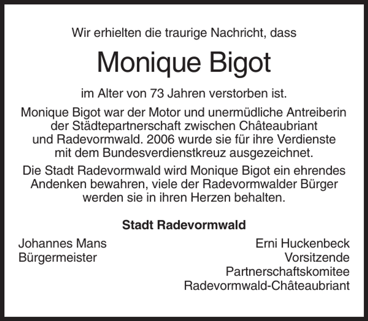 <p>Wir erhielten die traurige Nachricht, dass</p><p>Monique Bigot<br />im Alter von 73 Jahren verstorben ist.<br />Monique Bigot war der Motor und unermüdliche Antreiberin<br />der Städtepartnerschaft zwischen Châteaubriant<br />und Radevormwald. 2006 wurde sie für ihre Verdienste<br />mit dem Bundesverdienstkreuz ausgezeichnet.<br />Die Stadt Radevormwald wird Monique Bigot ein ehrendes<br />Andenken bewahren, viele der Radevormwalder Bürger<br />werden sie in ihren Herzen behalten.<br />Stadt Radevormwald<br />Johannes Mans<br />Bürgermeister</p><p>Erni Huckenbeck<br />Vorsitzende<br />Partnerschaftskomitee<br />Radevormwald-Châteaubriant</p>