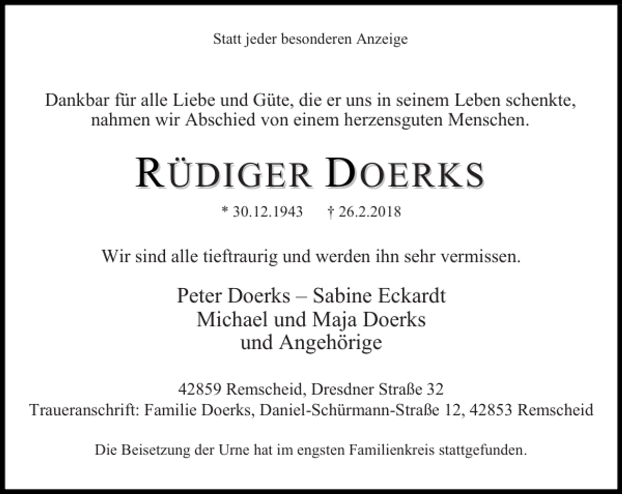 <p>Statt jeder besonderen Anzeige</p><p>Dankbar für alle Liebe und Güte, die er uns in seinem Leben schenkte,<br />nahmen wir Abschied von einem herzensguten Menschen.</p><p>RÜDIGER DOERKS<br />* 30.12.1943</p><p>† 26.2.2018</p><p>Wir sind alle tieftraurig und werden ihn sehr vermissen.</p><p>Peter Doerks – Sabine Eckardt<br />Michael und Maja Doerks<br />und Angehörige<br />42859 Remscheid, Dresdner Straße 32<br />Traueranschrift: Familie Doerks, Daniel-Schürmann-Straße 12, 42853 Remscheid<br />Die Beisetzung der Urne hat im engsten Familienkreis stattgefunden.</p>