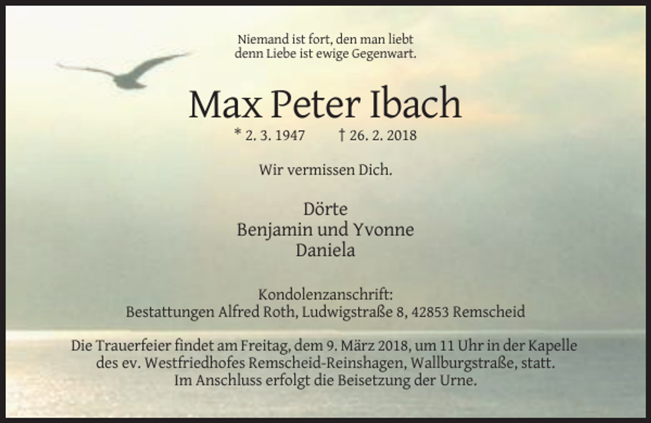 <p>Niemand ist fort, den man liebt<br />denn Liebe ist ewige Gegenwart.</p><p>Max Peter Ibach<br />* 2. 3. 1947</p><p>† 26. 2. 2018</p><p>Wir vermissen Dich.</p><p>Dörte<br />Benjamin und Yvonne<br />Daniela<br />Kondolenzanschrift:<br />Bestattungen Alfred Roth, Ludwigstraße 8, 42853 Remscheid<br />Die Trauerfeier findet am Freitag, dem 9. März 2018, um 11 Uhr in der Kapelle<br />des ev. Westfriedhofes Remscheid-Reinshagen, Wallburgstraße, statt.<br />Im Anschluss erfolgt die Beisetzung der Urne.</p>