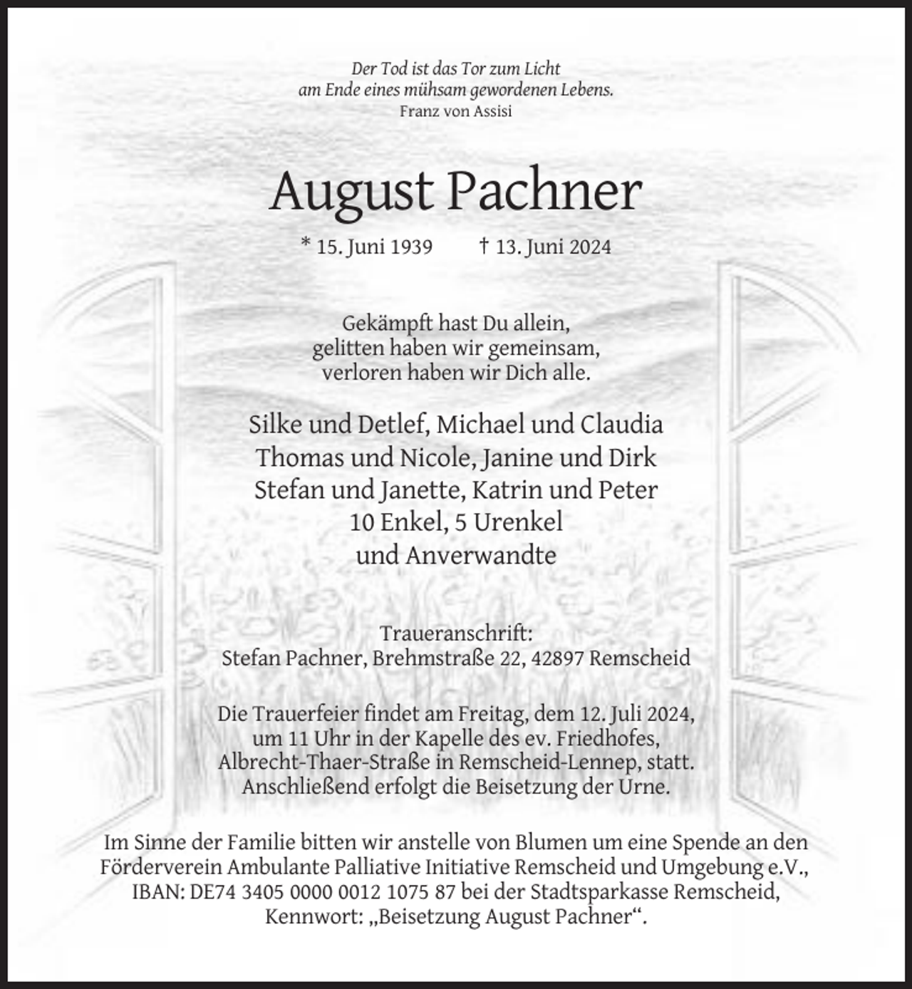 <p>Der Tod ist das Tor zum Licht<br />am Ende eines mühsam gewordenen Lebens.<br />Franz von Assisi</p><p>August Pachner<br />* 15. Juni 1939</p><p>† 13. Juni 2024</p><p>Gekämpft hast Du allein,<br />gelitten haben wir gemeinsam,<br />verloren haben wir Dich alle.</p><p>Silke und Detlef, Michael und Claudia<br />Thomas und Nicole, Janine und Dirk<br />Stefan und Janette, Katrin und Peter<br />10 Enkel, 5 Urenkel<br />und Anverwandte<br />Traueranschrift:<br />Stefan Pachner, Brehmstraße 22, 42897 Remscheid<br />Die Trauerfeier findet am Freitag, dem 12. Juli 2024,<br />um 11 Uhr in der Kapelle des ev. Friedhofes,<br />Albrecht-Thaer-Straße in Remscheid-Lennep, statt.<br />Anschließend erfolgt die Beisetzung der Urne.<br />Im Sinne der Familie bitten wir anstelle von Blumen um eine Spende an den<br />Förderverein Ambulante Palliative Initiative Remscheid und Umgebung e.V.,<br />IBAN: DE74 3405 0012 1075 87 bei der Stadtsparkasse Remscheid,<br />Kennwort: „Beisetzung August Pachner“.</p>