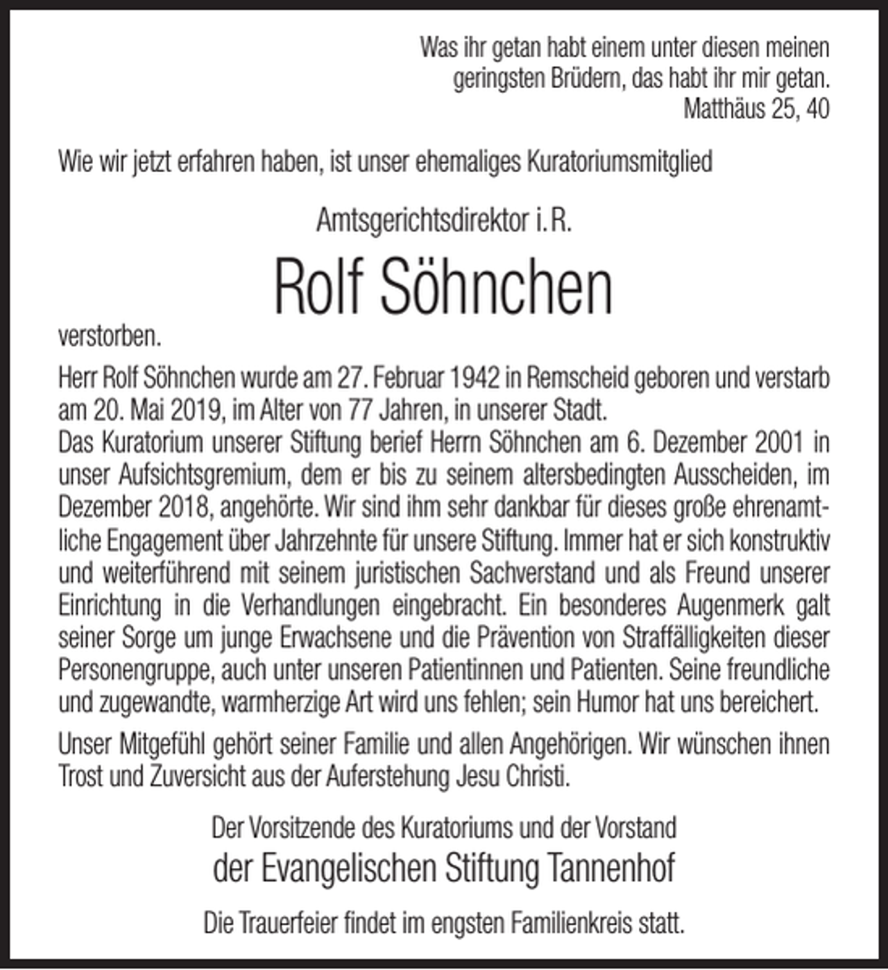 <p>Was ihr getan habt einem unter diesen meinen<br />geringsten Brüdern, das habt ihr mir getan.<br />Matthäus 25, 40</p><p>Wie wir jetzt erfahren haben, ist unser ehemaliges Kuratoriumsmitglied</p><p>Amtsgerichtsdirektor i.R.</p><p>Rolf Söhnchen</p><p>verstorben.<br />Herr Rolf Söhnchen wurde am 27. Februar 1942 in Remscheid geboren und verstarb<br />am 20. Mai 2019, im Alter von 77 Jahren, in unserer Stadt.<br />Das Kuratorium unserer Stiftung berief Herrn Söhnchen am 6. Dezember 2001 in<br />unser Aufsichtsgremium, dem er bis zu seinem altersbedingten Ausscheiden, im<br />Dezember 2018, angehörte. Wir sind ihm sehr dankbar für dieses große ehrenamtliche Engagement über Jahrzehnte für unsere Stiftung. Immer hat er sich konstruktiv<br />und weiterführend mit seinem juristischen Sachverstand und als Freund unserer<br />Einrichtung in die Verhandlungen eingebracht. Ein besonderes Augenmerk galt<br />seiner Sorge um junge Erwachsene und die Prävention von Straffälligkeiten dieser<br />Personengruppe, auch unter unseren Patientinnen und Patienten. Seine freundliche<br />und zugewandte, warmherzige Art wird uns fehlen; sein Humor hat uns bereichert.<br />Unser Mitgefühl gehört seiner Familie und allen Angehörigen. Wir wünschen ihnen<br />Trost und Zuversicht aus der Auferstehung Jesu Christi.<br />Der Vorsitzende des Kuratoriums und der Vorstand</p><p>der Evangelischen Stiftung Tannenhof</p><p>Die Trauerfeier ﬁndet im engsten Familienkreis statt.</p>