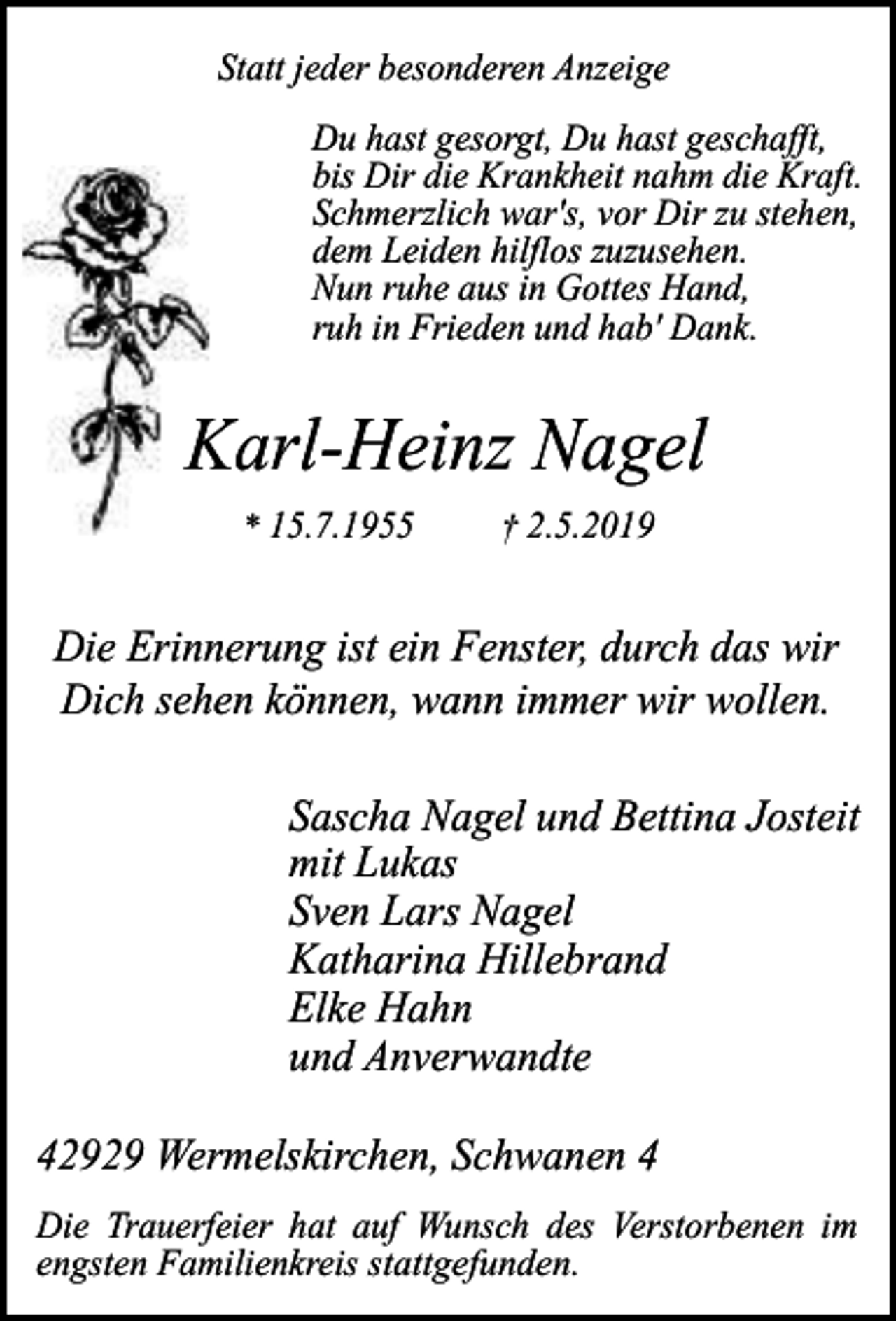 <p>Statt jeder besonderen Anzeige<br />Du hast gesorgt, Du hast geschafft,<br />bis Dir die Krankheit nahm die Kraft.<br />Schmerzlich war's, vor Dir zu stehen,<br />dem Leiden hilflos zuzusehen.<br />Nun ruhe aus in Gottes Hand,<br />ruh in Frieden und hab' Dank.</p><p>Karl-Heinz Nagel<br />* 15.7.1955</p><p>† 2.5.2019</p><p>Die Erinnerung ist ein Fenster, durch das wir<br />Dich sehen können, wann immer wir wollen.<br />Sascha Nagel und Bettina Josteit<br />mit Lukas<br />Sven Lars Nagel<br />Katharina Hillebrand<br />Elke Hahn<br />und Anverwandte<br />42929 Wermelskirchen, Schwanen 4<br />Die Trauerfeier hat auf Wunsch des Verstorbenen im<br />engsten Familienkreis stattgefunden.</p>