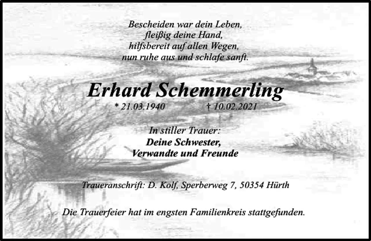 <p>Bescheiden war dein Leben,<br />fleißig deine Hand,<br />hilfsbereit auf allen Wegen,<br />nun ruhe aus und schlafe sanft.</p><p>Erhard Schemmerling<br />* 21.03.1940</p><p>† 10.02.2021</p><p>In stiller Trauer:<br />Deine Schwester,<br />Verwandte und Freunde<br />Traueranschrift: D. Kolf, Sperberweg 7, 50354 Hürth</p><p>Die Trauerfeier hat im engsten Familienkreis stattgefunden.</p>