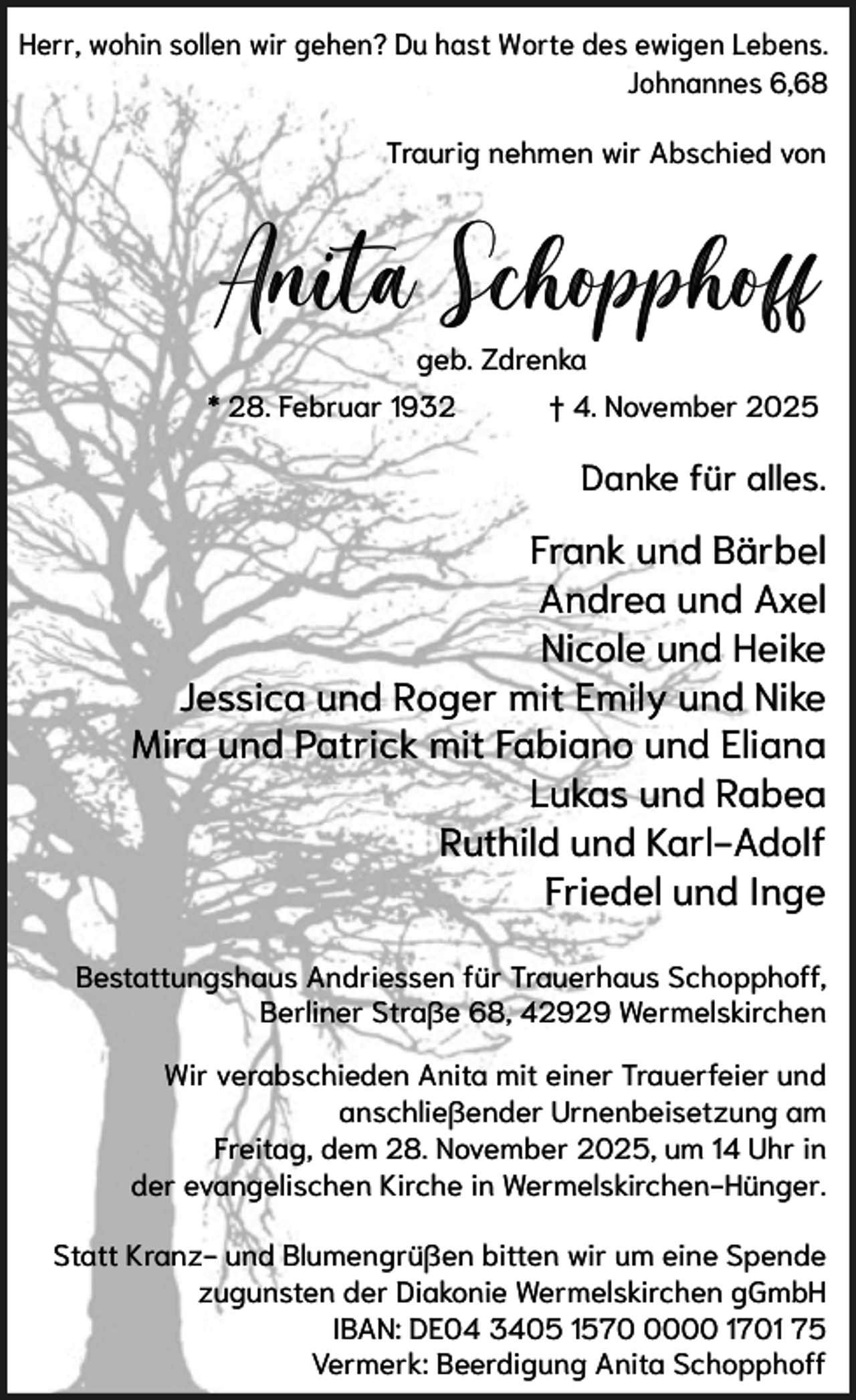 <p>Herr, wohin sollen wir gehen? Du hast Worte des ewigen Lebens.<br />Johnannes 6,68<br />Traurig nehmen wir Abschied von</p><p>Anita Schopphoff<br />geb. Zdrenka<br />* 28. Februar 1932</p><p>† 4. November 2025</p><p>Danke für alles.</p><p>Frank und Bärbel<br />Andrea und Axel<br />Nicole und Heike<br />Jessica und Roger mit Emily und Nike<br />Mira und Patrick mit Fabiano und Eliana<br />Lukas und Rabea<br />Ruthild und Karl-Adolf<br />Friedel und Inge<br />Bestattungshaus Andriessen für Trauerhaus Schopphoff,<br />Berliner Straße 68, 42929 Wermelskirchen<br />Wir verabschieden Anita mit einer Trauerfeier und<br />anschließender Urnenbeisetzung am<br />Freitag, dem 28. November 2025, um 14 Uhr in<br />der evangelischen Kirche in Wermelskirchen-Hünger.<br />Statt Kranz- und Blumengrüßen bitten wir um eine Spende<br />zugunsten der Diakonie Wermelskirchen gGmbH<br />IBAN: DE04 3405 157000 1701 75<br />Vermerk: Beerdigung Anita Schopphoff</p>