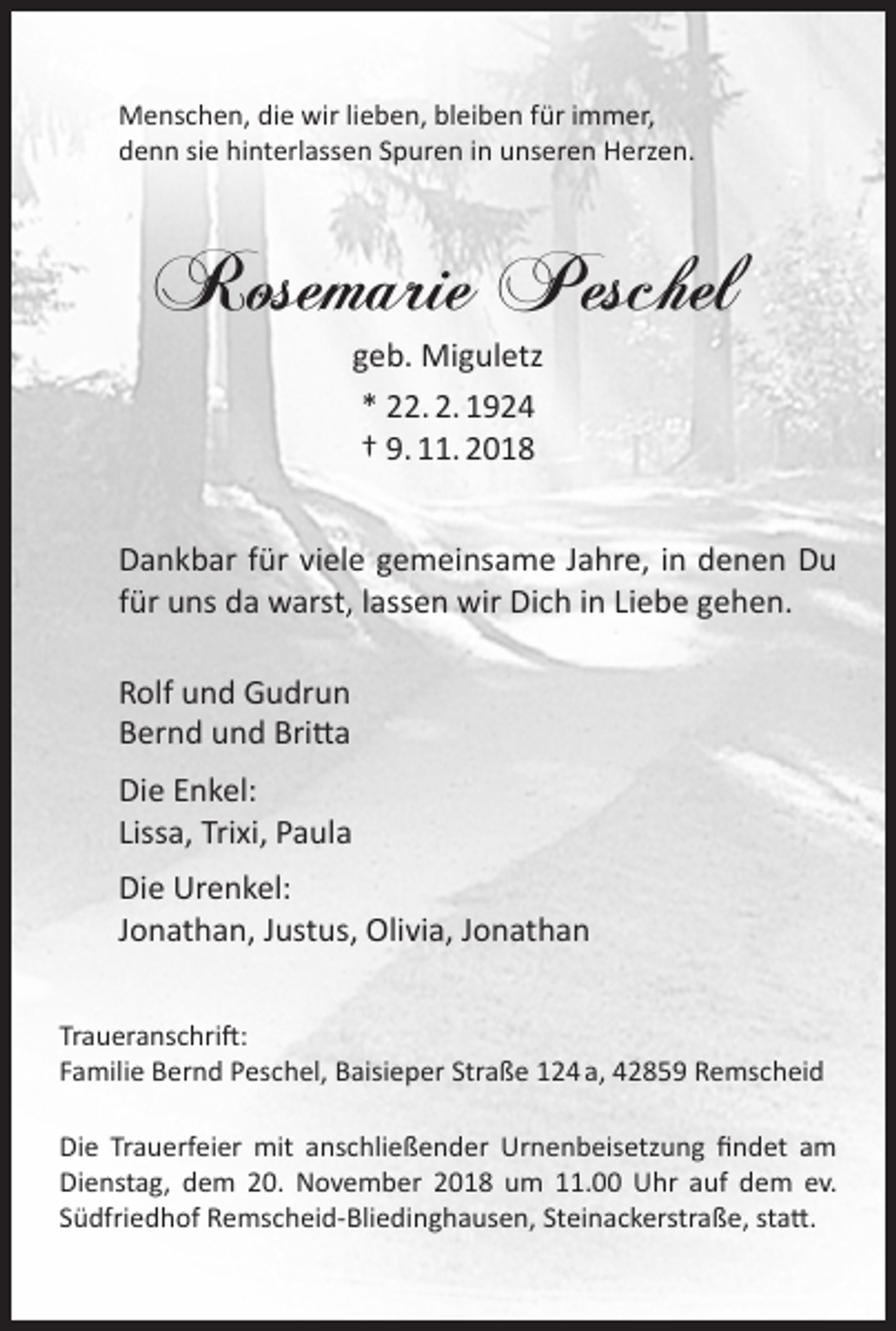 <p>Menschen, die wir lieben, bleiben für immer,<br />denn sie hinterlassen Spuren in unseren Herzen.</p><p>Rosemarie Peschel<br />geb. Miguletz<br />* 22. 2. 1924<br />† 9. 11. 2018</p><p>Dankbar für viele gemeinsame Jahre, in denen Du<br />für uns da warst, lassen wir Dich in Liebe gehen.<br />Rolf und Gudrun<br />Bernd und Britta<br />Die Enkel:<br />Lissa, Trixi, Paula<br />Die Urenkel:<br />Jonathan, Justus, Olivia, Jonathan<br />Traueranschrift:<br />Familie Bernd Peschel, Baisieper Straße 124 a, 42859 Remscheid<br />Die Trauerfeier mit anschließender Urnenbeisetzung ﬁndet am<br />Dienstag, dem 20. November 2018 um 11.00 Uhr auf dem ev.<br />Südfriedhof Remscheid-Bliedinghausen, Steinackerstraße, statt.</p>