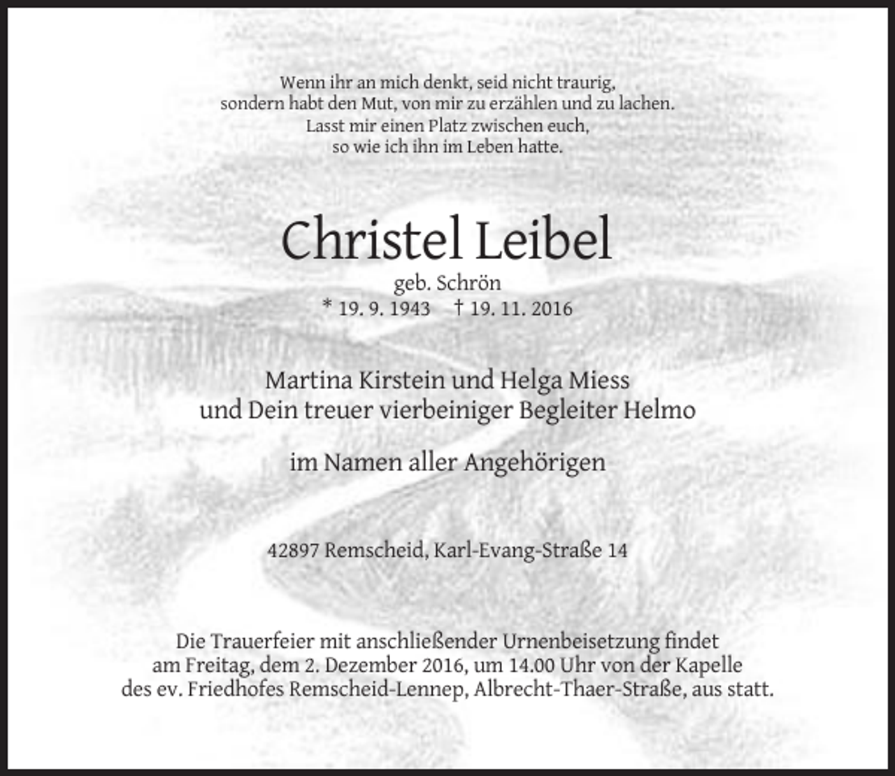 <p>Wenn ihr an mich denkt, seid nicht traurig,<br />sondern habt den Mut, von mir zu erzählen und zu lachen.<br />Lasst mir einen Platz zwischen euch,<br />so wie ich ihn im Leben hatte.</p><p>Christel Leibel<br />geb. Schrön<br />* 19. 9. 1943 † 19. 11. 2016</p><p>Martina Kirstein und Helga Miess<br />und Dein treuer vierbeiniger Begleiter Helmo<br />im Namen aller Angehörigen</p><p>42897 Remscheid, Karl-Evang-Straße 14</p><p>Die Trauerfeier mit anschließender Urnenbeisetzung findet<br />am Freitag, dem 2. Dezember 2016, um 14.00 Uhr von der Kapelle<br />des ev. Friedhofes Remscheid-Lennep, Albrecht-Thaer-Straße, aus statt.</p>