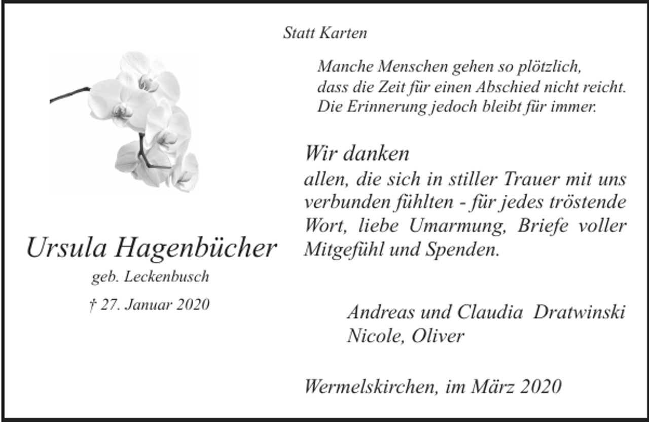 <p>Statt Karten<br />Manche Menschen gehen so plötzlich,<br />dass die Zeit für einen Abschied nicht reicht.<br />Die Erinnerung jedoch bleibt für immer.</p><p>Wir danken</p><p>Ursula Hagenbücher</p><p>allen, die sich in stiller Trauer mit uns<br />verbunden fühlten - für jedes tröstende<br />Wort, liebe Umarmung, Briefe voller<br />Mitgefühl und Spenden.</p><p>geb. Leckenbusch</p><p>† 27. Januar 2020</p><p>Andreas und Claudia Dratwinski<br />Nicole, Oliver<br />Wermelskirchen, im März 2020</p>