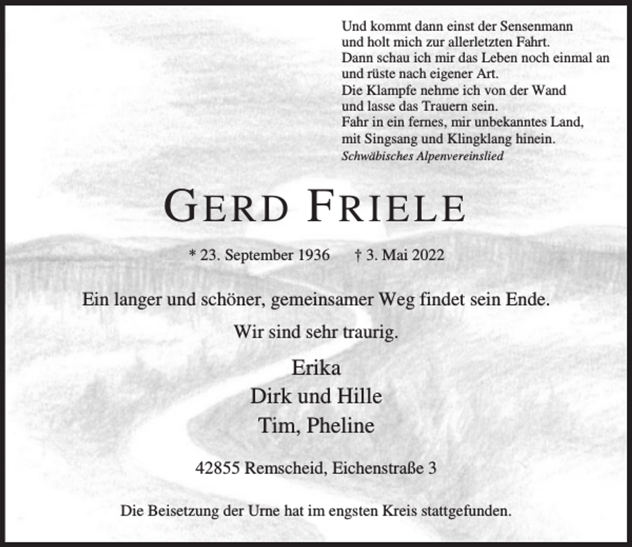 <p>Und kommt dann einst der Sensenmann<br />und holt mich zur allerletzten Fahrt.<br />Dann schau ich mir das Leben noch einmal an<br />und rüste nach eigener Art.<br />Die Klampfe nehme ich von der Wand<br />und lasse das Trauern sein.<br />Fahr in ein fernes, mir unbekanntes Land,<br />mit Singsang und Klingklang hinein.<br />Schwäbisches Alpenvereinslied</p><p>GERD FRIELE<br />* 23. September 1936</p><p>† 3. Mai 2022</p><p>Ein langer und schöner, gemeinsamer Weg findet sein Ende.<br />Wir sind sehr traurig.</p><p>Erika<br />Dirk und Hille<br />Tim, Pheline<br />42855 Remscheid, Eichenstraße 3<br />Die Beisetzung der Urne hat im engsten Kreis stattgefunden.</p>