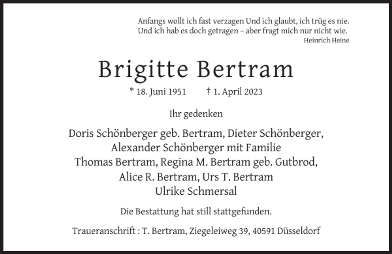 <p>Anfangs wollt ich fast verzagen Und ich glaubt, ich trüg es nie.<br />Und ich hab es doch getragen – aber fragt mich nur nicht wie.<br />Heinrich Heine</p><p>Brigitte Bertram<br />* 18. Juni 1951</p><p>† 1. April 2023</p><p>Ihr gedenken</p><p>Doris Schönberger geb. Bertram, Dieter Schönberger,<br />Alexander Schönberger mit Familie<br />Thomas Bertram, Regina M. Bertram geb. Gutbrod,<br />Alice R. Bertram, Urs T. Bertram<br />Ulrike Schmersal<br />Die Bestattung hat still stattgefunden.<br />Traueranschrift : T. Bertram, Ziegeleiweg 39, 40591 Düsseldorf</p>