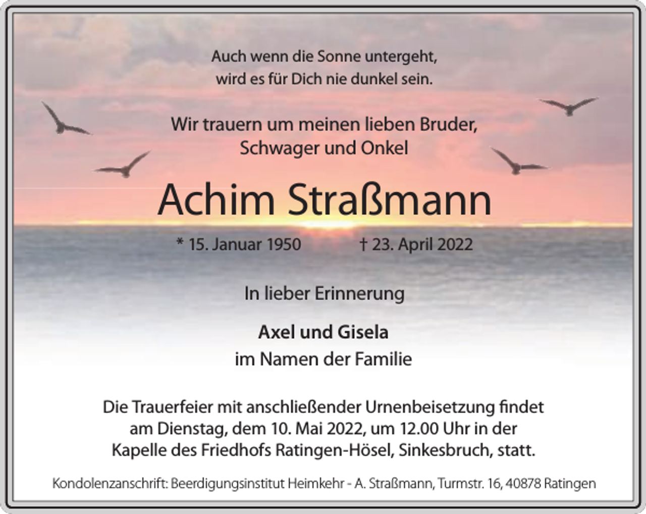 <p>Auch wenn die Sonne untergeht,<br />wird es für Dich nie dunkel sein.</p><p>Wir trauern um meinen lieben Bruder,<br />Schwager und Onkel</p><p>Achim Straßmann<br />* 15. Januar 1950</p><p>† 23. April 2022</p><p>In lieber Erinnerung<br />Axel und Gisela<br />im Namen der Familie<br />Die Trauerfeier mit anschließender Urnenbeisetzung findet<br />am Dienstag, dem 10. Mai 2022, um 12.00 Uhr in der<br />Kapelle des Friedhofs Ratingen-Hösel, Sinkesbruch, statt.<br />Kondolenzanschrift: Beerdigungsinstitut Heimkehr - A. Straßmann, Turmstr. 16, 40878 Ratingen</p>