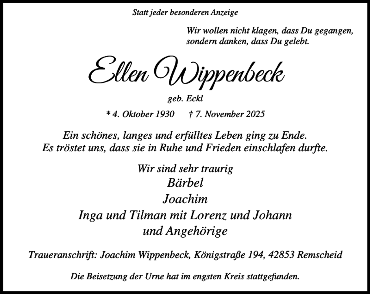 <p>Statt jeder besonderen Anzeige</p><p>Wir wollen nicht klagen, dass Du gegangen,<br />sondern danken, dass Du gelebt.</p><p>Ellen Wippenbeck<br />geb. Eckl</p><p>* 4. Oktober 1930</p><p>† 7. November 2025</p><p>Ein schönes, langes und erfülltes Leben ging zu Ende.<br />Es tröstet uns, dass sie in Ruhe und Frieden einschlafen durfte.<br />Wir sind sehr traurig</p><p>Bärbel<br />Joachim<br />Inga und Tilman mit Lorenz und Johann<br />und Angehörige<br />Traueranschrift: Joachim Wippenbeck, Königstraße 194, 42853 Remscheid<br />Die Beisetzung der Urne hat im engsten Kreis stattgefunden.</p>