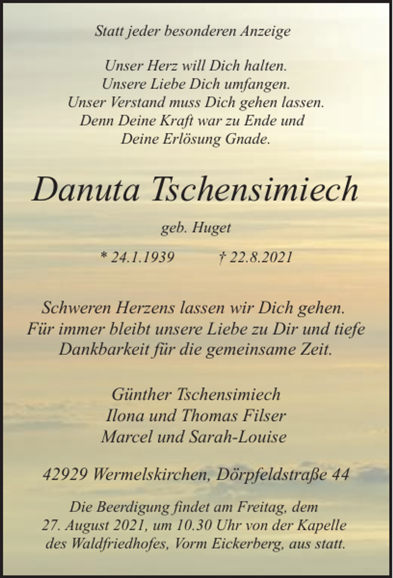 <p>Statt jeder besonderen Anzeige<br />Unser Herz will Dich halten.<br />Unsere Liebe Dich umfangen.<br />Unser Verstand muss Dich gehen lassen.<br />Denn Deine Kraft war zu Ende und<br />Deine Erlösung Gnade.</p><p>Danuta Tschensimiech<br />geb. Huget<br />* 24.1.1939</p><p>† 22.8.2021</p><p>Schweren Herzens lassen wir Dich gehen.<br />Für immer bleibt unsere Liebe zu Dir und tiefe<br />Dankbarkeit für die gemeinsame Zeit.<br />Günther Tschensimiech<br />Ilona und Thomas Filser<br />Marcel und Sarah-Louise<br />42929 Wermelskirchen, Dörpfeldstraße 44<br />Die Beerdigung findet am Freitag, dem<br />27. August 2021, um 10.30 Uhr von der Kapelle<br />des Waldfriedhofes, Vorm Eickerberg, aus statt.</p>