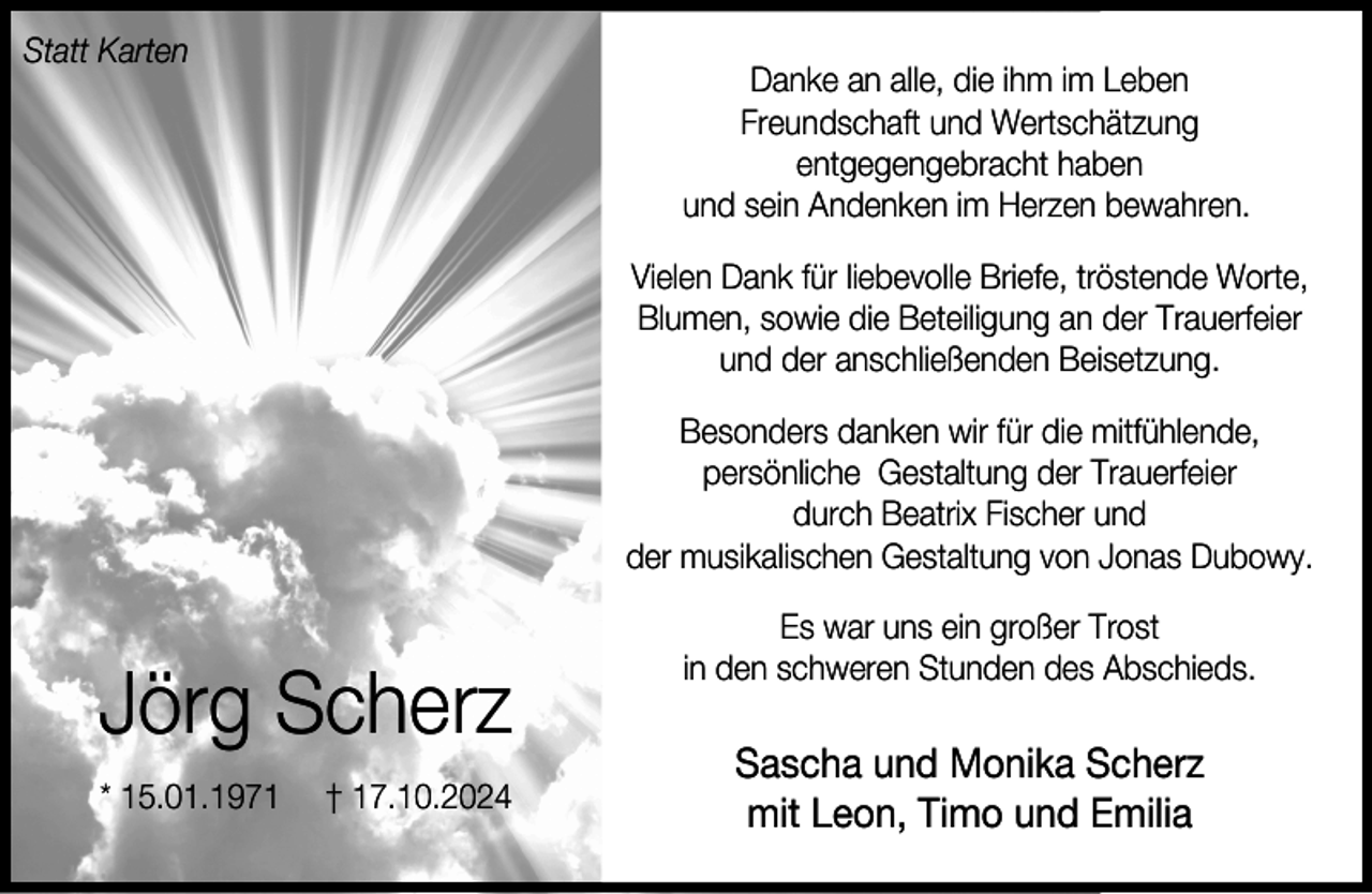 <p>Statt Karten</p><p>Danke an alle, die ihm im Leben<br />Freundschaft und Wertschätzung<br />entgegengebracht haben<br />und sein Andenken im Herzen bewahren.<br />Vielen Dank für liebevolle Briefe, tröstende Worte,<br />Blumen, sowie die Beteiligung an der Trauerfeier<br />und der anschließenden Beisetzung.<br />Besonders danken wir für die mitfühlende,<br />persönliche Gestaltung der Trauerfeier<br />durch Beatrix Fischer und<br />der musikalischen Gestaltung von Jonas Dubowy.</p><p>Jörg Scherz<br />* 15.01.1971</p><p>† 17.10.2024</p><p>Es war uns ein großer Trost<br />in den schweren Stunden des Abschieds.</p><p>Sascha und Monika Scherz<br />mit Leon, Timo und Emilia</p>