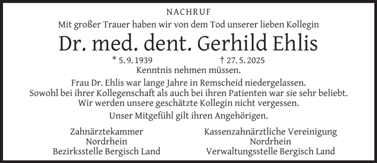 <p>NACHRUF<br />Mit großer Trauer haben wir von dem Tod unserer lieben Kollegin</p>
<p>Dr. med. dent. Gerhild Ehlis</p>
<p>* 5. 9. 1939<br />† 27. 5. 2025<br />Kenntnis nehmen müssen.<br />Frau Dr. Ehlis war lange Jahre in Remscheid niedergelassen.<br />Sowohl bei ihrer Kollegenschaft als auch bei ihren Patienten war sie sehr beliebt.<br />Wir werden unsere geschätzte Kollegin nicht vergessen.<br />Unser Mitgefühl gilt ihren Angehörigen.<br />Zahnärztekammer<br />Nordrhein<br />Bezirksstelle Bergisch Land</p>
<p>Kassenzahnärztliche Vereinigung<br />Nordrhein<br />Verwaltungsstelle Bergisch Land</p>