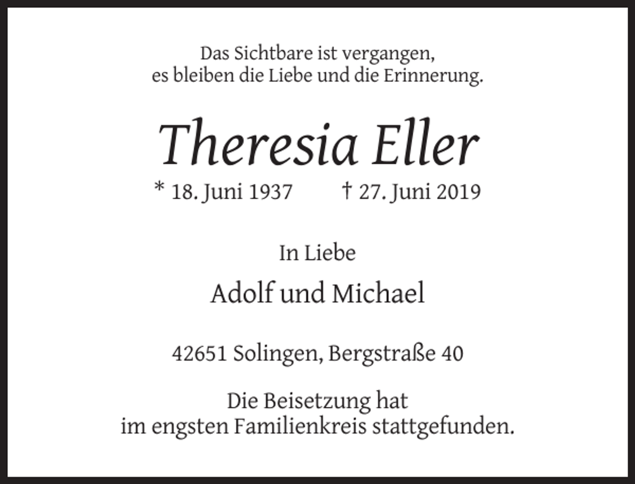 <p>Das Sichtbare ist vergangen,<br />es bleiben die Liebe und die Erinnerung.</p><p>Theresia Eller<br />* 18. Juni 1937</p><p>† 27. Juni 2019</p><p>In Liebe</p><p>Adolf und Michael<br />42651 Solingen, Bergstraße 40<br />Die Beisetzung hat<br />im engsten Familienkreis stattgefunden.</p>
