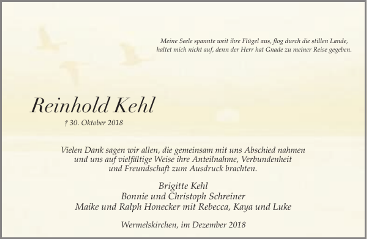 <p>Meine Seele spannte weit ihre Flügel aus, flog durch die stillen Lande,<br />haltet mich nicht auf, denn der Herr hat Gnade zu meiner Reise gegeben.</p><p>Reinhold Kehl<br />† 30. Oktober 2018</p><p>Vielen Dank sagen wir allen, die gemeinsam mit uns Abschied nahmen<br />und uns auf vielfältige Weise ihre Anteilnahme, Verbundenheit<br />und Freundschaft zum Ausdruck brachten.</p><p>Brigitte Kehl<br />Bonnie und Christoph Schreiner<br />Maike und Ralph Honecker mit Rebecca, Kaya und Luke<br />Wermelskirchen, im Dezember 2018</p>