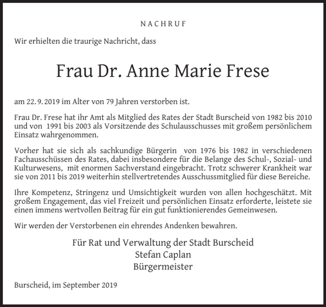 <p>NACHRUF<br />Wir erhielten die traurige Nachricht, dass</p><p>Frau Dr. Anne Marie Frese<br />am 22. 9. 2019 im Alter von 79 Jahren verstorben ist.<br />Frau Dr. Frese hat ihr Amt als Mitglied des Rates der Stadt Burscheid von 1982 bis 2010<br />und von 1991 bis 2003 als Vorsitzende des Schulausschusses mit großem persönlichem<br />Einsatz wahrgenommen.<br />Vorher hat sie sich als sachkundige Bürgerin von 1976 bis 1982 in verschiedenen<br />Fachausschüssen des Rates, dabei insbesondere für die Belange des Schul-, Sozial- und<br />Kulturwesens, mit enormen Sachverstand eingebracht. Trotz schwerer Krankheit war<br />sie von 2011 bis 2019 weiterhin stellvertretendes Ausschussmitglied für diese Bereiche.<br />Ihre Kompetenz, Stringenz und Umsichtigkeit wurden von allen hochgeschätzt. Mit<br />großem Engagement, das viel Freizeit und persönlichen Einsatz erforderte, leistete sie<br />einen immens wertvollen Beitrag für ein gut funktionierendes Gemeinwesen.<br />Wir werden der Verstorbenen ein ehrendes Andenken bewahren.</p><p>Für Rat und Verwaltung der Stadt Burscheid<br />Stefan Caplan<br />Bürgermeister<br />Burscheid, im September 2019</p>