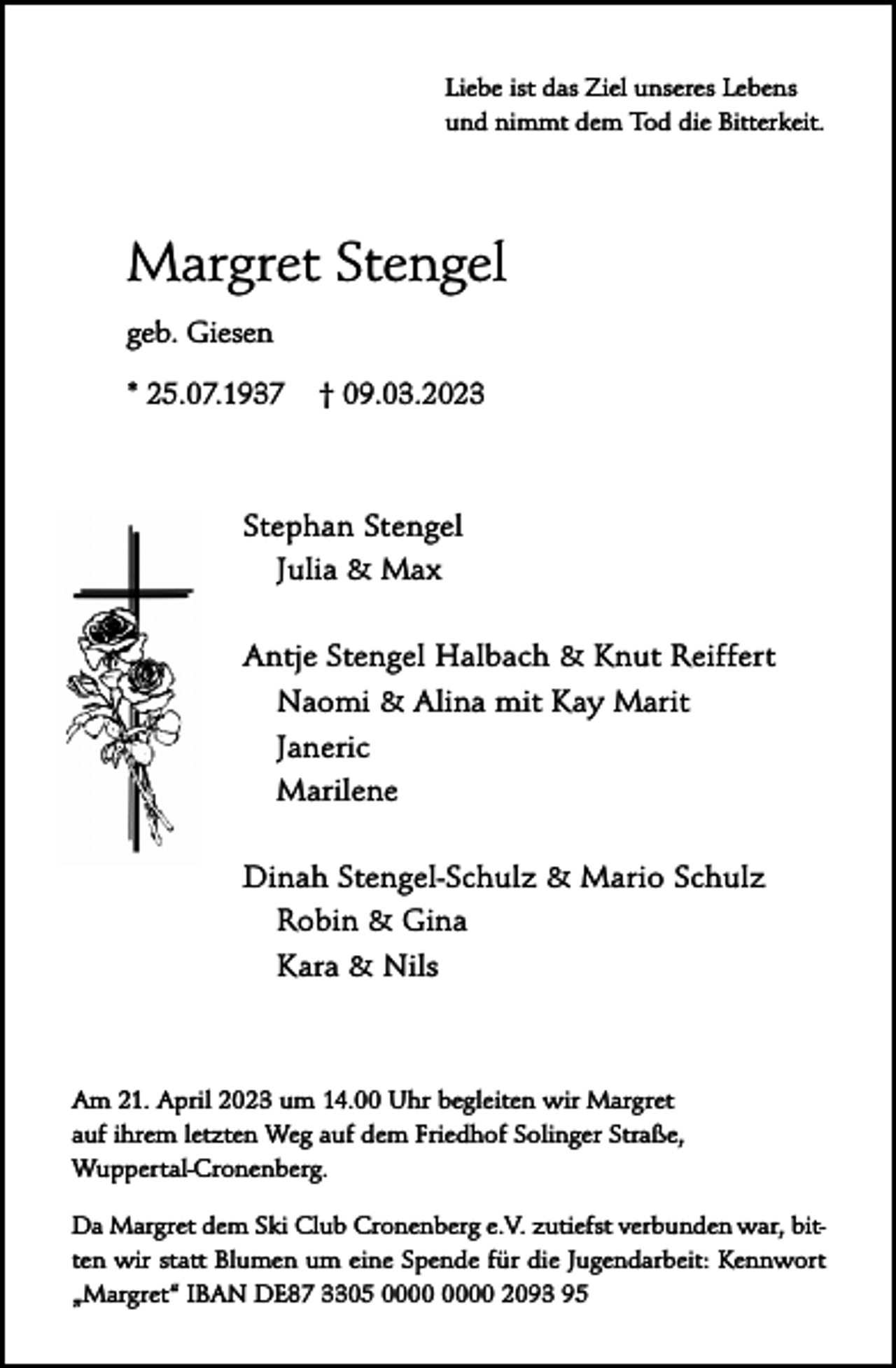 <p>Liebe ist das Ziel unseres Lebens<br />und nimmt dem Tod die Bitterkeit.</p><p>Margret Stengel<br />geb. Giesen<br />* 25.07.1937</p><p>† 09.03.2023</p><p>Stephan Stengel<br />Julia &amp; Max<br />Antje Stengel Halbach &amp; Knut Reiffert<br />Naomi &amp; Alina mit Kay Marit<br />Janeric<br />Marilene<br />Dinah Stengel-Schulz &amp; Mario Schulz<br />Robin &amp; Gina<br />Kara &amp; Nils</p><p>Am 21. April 2023 um 14.00 Uhr begleiten wir Margret<br />auf ihrem letzten Weg auf dem Friedhof Solinger Straße,<br />Wuppertal-Cronenberg.<br />Da Margret dem Ski Club Cronenberg e.V. zutiefst verbunden war, bitten wir statt Blumen um eine Spende für die Jugendarbeit: Kennwort<br />„Margret“ IBAN DE87 3305 2093 95</p>