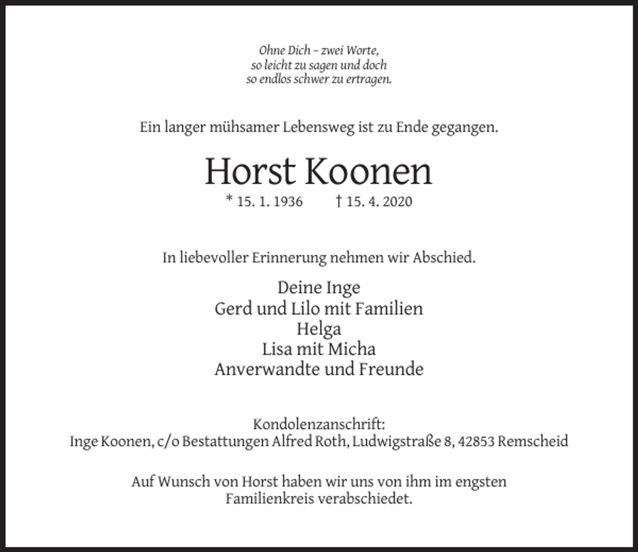 <p>Ohne Dich – zwei Worte,<br />so leicht zu sagen und doch<br />so endlos schwer zu ertragen.</p><p>Ein langer mühsamer Lebensweg ist zu Ende gegangen.</p><p>Horst Koonen<br />* 15. 1. 1936</p><p>† 15. 4. 2020</p><p>In liebevoller Erinnerung nehmen wir Abschied.</p><p>Deine Inge<br />Gerd und Lilo mit Familien<br />Helga<br />Lisa mit Micha<br />Anverwandte und Freunde<br />Kondolenzanschrift:<br />Inge Koonen, c/o Bestattungen Alfred Roth, Ludwigstraße 8, 42853 Remscheid<br />Auf Wunsch von Horst haben wir uns von ihm im engsten<br />Familienkreis verabschiedet.</p>