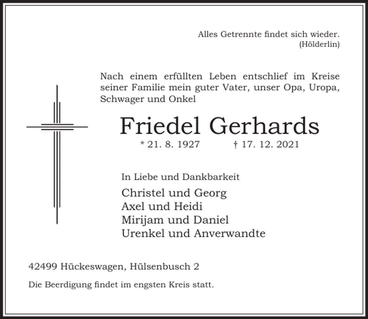 <p>Alles Getrennte ndet sich wieder.<br />(Hölderlin)</p><p>Nach einem erfüllten Leben entschlief im Kreise<br />seiner Familie mein guter Vater, unser Opa, Uropa,<br />Schwager und Onkel</p><p>Friedel Gerhards<br />* 21. 8. 1927</p><p>† 17. 12. 2021</p><p>In Liebe und Dankbarkeit</p><p>Christel und Georg<br />Axel und Heidi<br />Mirijam und Daniel<br />Urenkel und Anverwandte<br />42499 Hückeswagen, Hülsenbusch 2<br />Die Beerdigung ndet im engsten Kreis statt.</p>