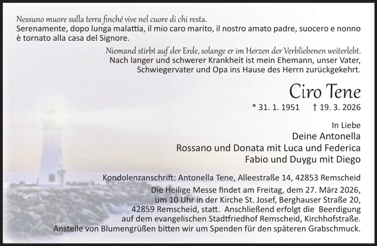 <p>Nessuno muore sulla ter a ﬁnché vive nel cuore di chi resta.</p><p>Serenamente, dopo lunga mala a, il mio caro marito, il nostro amato padre, suocero e nonno<br />è tornato alla casa del Signore.</p><p>Niemand stirbt auf der Erde, solange er im Herzen der Verbliebenen weiterlebt.<br />Nach langer und schwerer Krankheit ist mein Ehemann, unser Vater,<br />Schwiegervater und Opa ins Hause des Herrn zurückgekehrt.</p><p>Ciro Tene</p><p>* 31. 1. 1951</p><p>† 19. 3. 2026<br />In Liebe</p><p>Deine Antonella<br />Rossano und Donata mit Luca und Federica<br />Fabio und Duygu mit Diego<br />Kondolenzanschri : Antonella Tene, Alleestraße 14, 42853 Remscheid<br />Die Heilige Messe ﬁndet am Freitag, dem 27. März 2026,<br />um 10 Uhr in der Kirche St. Josef, Berghauser Straße 20,<br />42859 Remscheid, sta . Anschließend erfolgt die Beerdigung<br />auf dem evangelischen Stad riedhof Remscheid, Kirchhofstraße.<br />Anstelle von Blumengrüßen bi en wir um Spenden für den späteren Grabschmuck.</p>