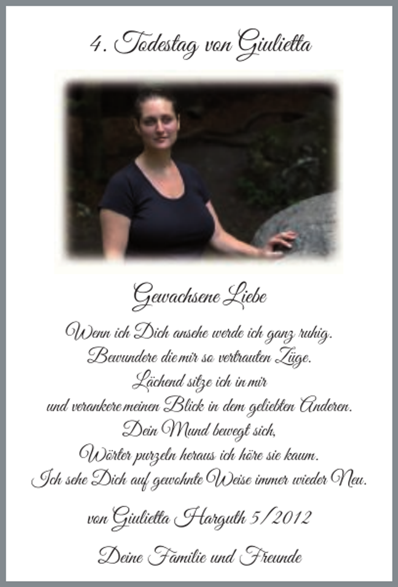 <p>4. Todestag von Giulietta</p><p>Gewachsene Liebe<br />Wenn ich Dich ansehe werde ich ganz ruhig.<br />Bewundere die mir so vertrauten Züge.<br />Lächend sitze ich in mir<br />und verankere meinen Blick in dem geliebten Anderen.<br />Dein Mund bewegt sich,<br />Wörter purzeln heraus ich höre sie kaum.<br />Ich sehe Dich auf gewohnte Weise immer wieder Neu.</p><p>von Giulietta Harguth 5/2012<br />Deine Familie und Freunde</p>