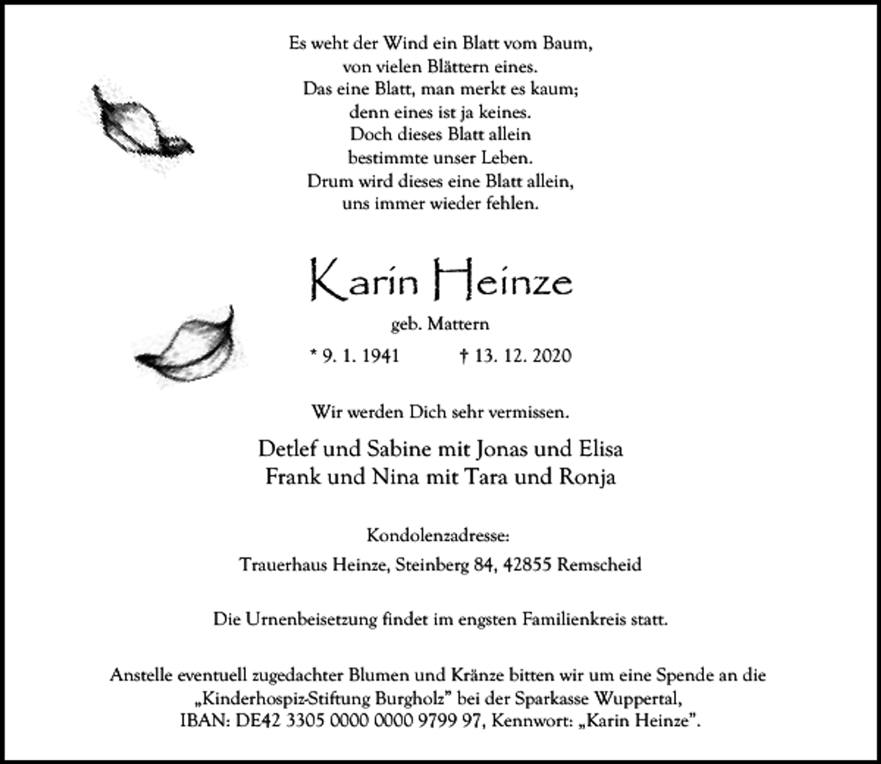 <p>Es weht der Wind ein Blatt vom Baum,<br />von vielen Blättern eines.<br />Das eine Blatt, man merkt es kaum;<br />denn eines ist ja keines.<br />Doch dieses Blatt allein<br />bestimmte unser Leben.<br />Drum wird dieses eine Blatt allein,<br />uns immer wieder fehlen.</p><p>Karin Heinze<br />geb. Mattern<br />* 9. 1. 1941</p><p>† 13. 12. 2020</p><p>Wir werden Dich sehr vermissen.</p><p>Detlef und Sabine mit Jonas und Elisa<br />Frank und Nina mit Tara und Ronja<br />Kondolenzadresse:<br />Trauerhaus Heinze, Steinberg 84, 42855 Remscheid<br />Die Urnenbeisetzung findet im engsten Familienkreis statt.<br />Anstelle eventuell zugedachter Blumen und Kränze bitten wir um eine Spende an die<br />„Kinderhospiz-Stiftung Burgholz” bei der Sparkasse Wuppertal,<br />IBAN: DE42 3305 9797, Kennwort: „Karin Heinze”.</p>