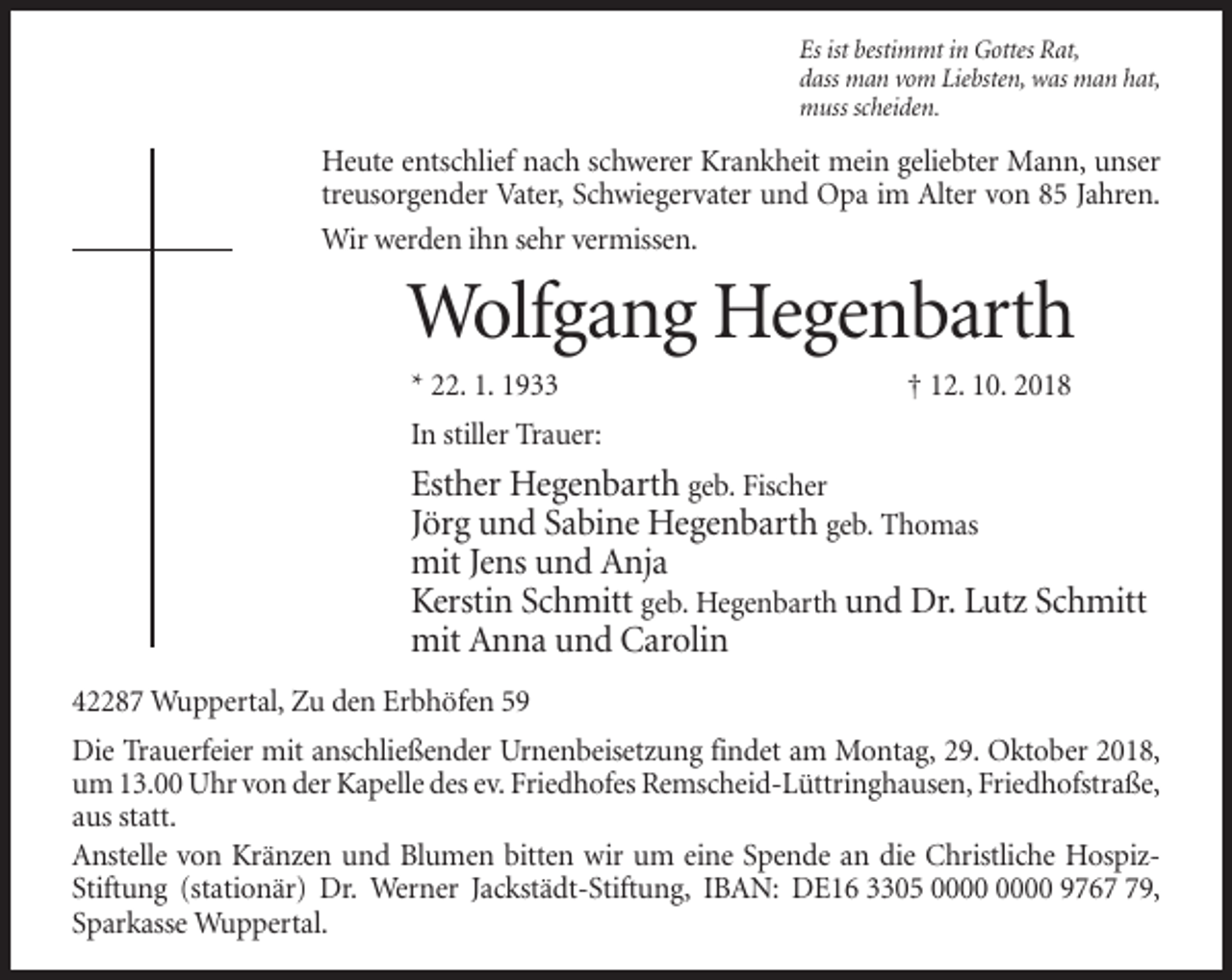 <p>Es ist bestimmt in Gottes Rat,<br />dass man vom Liebsten, was man hat,<br />muss scheiden.</p><p>Heute entschlief nach schwerer Krankheit mein geliebter Mann, unser<br />treusorgender Vater, Schwiegervater und Opa im Alter von 85 Jahren.<br />Wir werden ihn sehr vermissen.</p><p>Wolfgang Hegenbarth<br />* 22. 1. 1933</p><p>† 12. 10. 2018</p><p>In stiller Trauer:</p><p>Esther Hegenbarth geb. Fischer<br />Jörg und Sabine Hegenbarth geb. Thomas<br />mit Jens und Anja<br />Kerstin Schmitt geb. Hegenbarth und Dr. Lutz Schmitt<br />mit Anna und Carolin<br />42287 Wuppertal, Zu den Erbhöfen 59<br />Die Trauerfeier mit anschließender Urnenbeisetzung findet am Montag, 29. Oktober 2018,<br />um 13.00 Uhr von der Kapelle des ev. Friedhofes Remscheid-Lüttringhausen, Friedhofstraße,<br />aus statt.<br />Anstelle von Kränzen und Blumen bitten wir um eine Spende an die Christliche HospizStiftung (stationär) Dr. Werner Jackstädt-Stiftung, IBAN: DE16 3305 9769,<br />Sparkasse Wuppertal.</p>