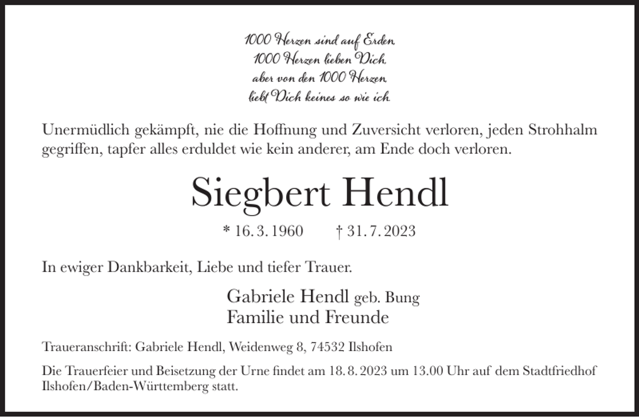 <p>1000 Herzen sind auf Erden,<br />1000 Herzen lieben Dich,<br />aber von den 1000 Herzen,<br />liebt Dich keines so wie ich.</p><p>Unermüdlich gekämpft, nie die Hoffnung und Zuversicht verloren, jeden Strohhalm<br />gegriffen, tapfer alles erduldet wie kein anderer, am Ende doch verloren.</p><p>Siegbert Hendl<br />* 16. 3. 1960</p><p>† 31. 7. 2023</p><p>In ewiger Dankbarkeit, Liebe und tiefer Trauer.</p><p>Gabriele Hendl geb. Bung<br />Familie und Freunde<br />Traueranschrift: Gabriele Hendl, Weidenweg 8, 74532 Ilshofen<br />Die Trauerfeier und Beisetzung der Urne findet am 18. 8. 2023 um 13.00 Uhr auf dem Stadtfriedhof<br />Ilshofen/Baden-Württemberg statt.</p>