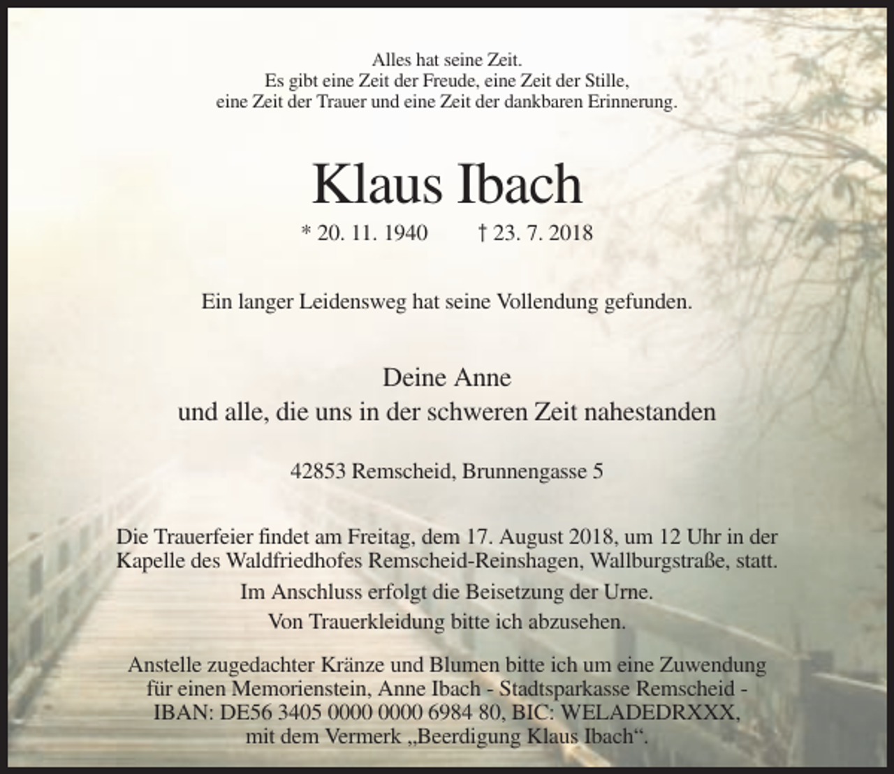 <p>Alles hat seine Zeit.<br />Es gibt eine Zeit der Freude, eine Zeit der Stille,<br />eine Zeit der Trauer und eine Zeit der dankbaren Erinnerung.</p><p>Klaus Ibach<br />* 20. 11. 1940</p><p>† 23. 7. 2018</p><p>Ein langer Leidensweg hat seine Vollendung gefunden.</p><p>Deine Anne<br />und alle, die uns in der schweren Zeit nahestanden<br />42853 Remscheid, Brunnengasse 5<br />Die Trauerfeier findet am Freitag, dem 17. August 2018, um 12 Uhr in der<br />Kapelle des Waldfriedhofes Remscheid-Reinshagen, Wallburgstraße, statt.<br />Im Anschluss erfolgt die Beisetzung der Urne.<br />Von Trauerkleidung bitte ich abzusehen.<br />Anstelle zugedachter Kränze und Blumen bitte ich um eine Zuwendung<br />für einen Memorienstein, Anne Ibach - Stadtsparkasse Remscheid IBAN: DE56 3405 6984 80, BIC: WELADEDRXXX,<br />mit dem Vermerk „Beerdigung Klaus Ibach“.</p>