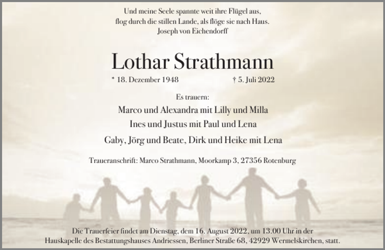 <p>Und meine Seele spannte weit ihre Flügel aus,<br />flog durch die stillen Lande, als flöge sie nach Haus.<br />Joseph von Eichendorff</p><p>Lothar Strathmann</p><p>* 18. Dezember 1948</p><p>† 5. Juli 2022</p><p>Es trauern:</p><p>Marco und Alexandra mit Lilly und Milla<br />Ines und Justus mit Paul und Lena<br />Gaby, Jörg und Beate, Dirk und Heike mit Lena<br />Traueranschrift: Marco Strathmann, Moorkamp 3, 27356 Rotenburg</p><p>Die Trauerfeier findet am Dienstag, dem 16. August 2022, um 13.00 Uhr in der<br />Hauskapelle des Bestattungshauses Andriessen, Berliner Straße 68, 42929 Wermelskirchen, statt.</p>