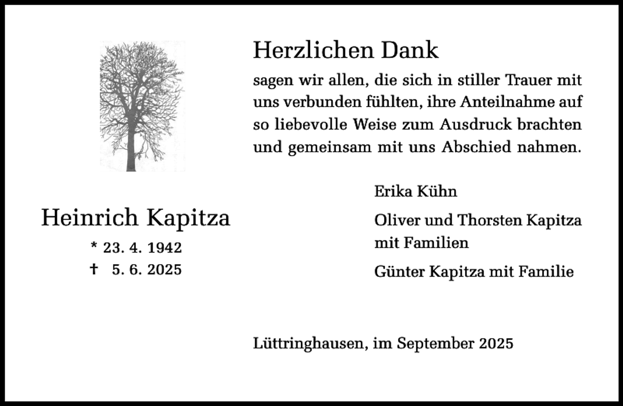 <p>Herzlichen Dank<br />sagen wir allen, die sich in stiller Trauer mit<br />uns verbunden fühlten, ihre Anteilnahme auf<br />so liebevolle Weise zum Ausdruck brachten<br />und gemeinsam mit uns Abschied nahmen.<br />Erika Kühn</p><p>Heinrich Kapitza<br />* 23. 4. 1942<br />† 25. 6. 2025</p><p>Oliver und Thorsten Kapitza<br />mit Familien<br />Günter Kapitza mit Familie</p><p>Lüttringhausen, im September 2025</p>