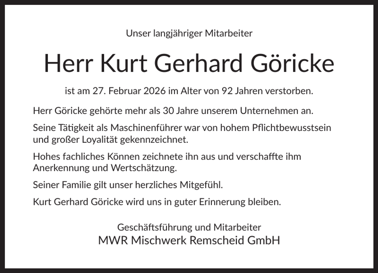 <p>Unser langjähriger Mitarbeiter</p><p>Herr Kurt Gerhard Göricke<br />ist am 27. Februar 2026 im Alter von 92 Jahren verstorben.<br />Herr Göricke gehörte mehr als 30 Jahre unserem Unternehmen an.<br />Seine Tätigkeit als Maschinenführer war von hohem Pﬂichtbewusstsein<br />und großer Loyalität gekennzeichnet.<br />Hohes fachliches Können zeichnete ihn aus und verschaffte ihm<br />Anerkennung und Wertschätzung.<br />Seiner Familie gilt unser herzliches Mitgefühl.<br />Kurt Gerhard Göricke wird uns in guter Erinnerung bleiben.<br />Geschäftsführung und Mitarbeiter</p><p>MWR Mischwerk Remscheid GmbH</p>