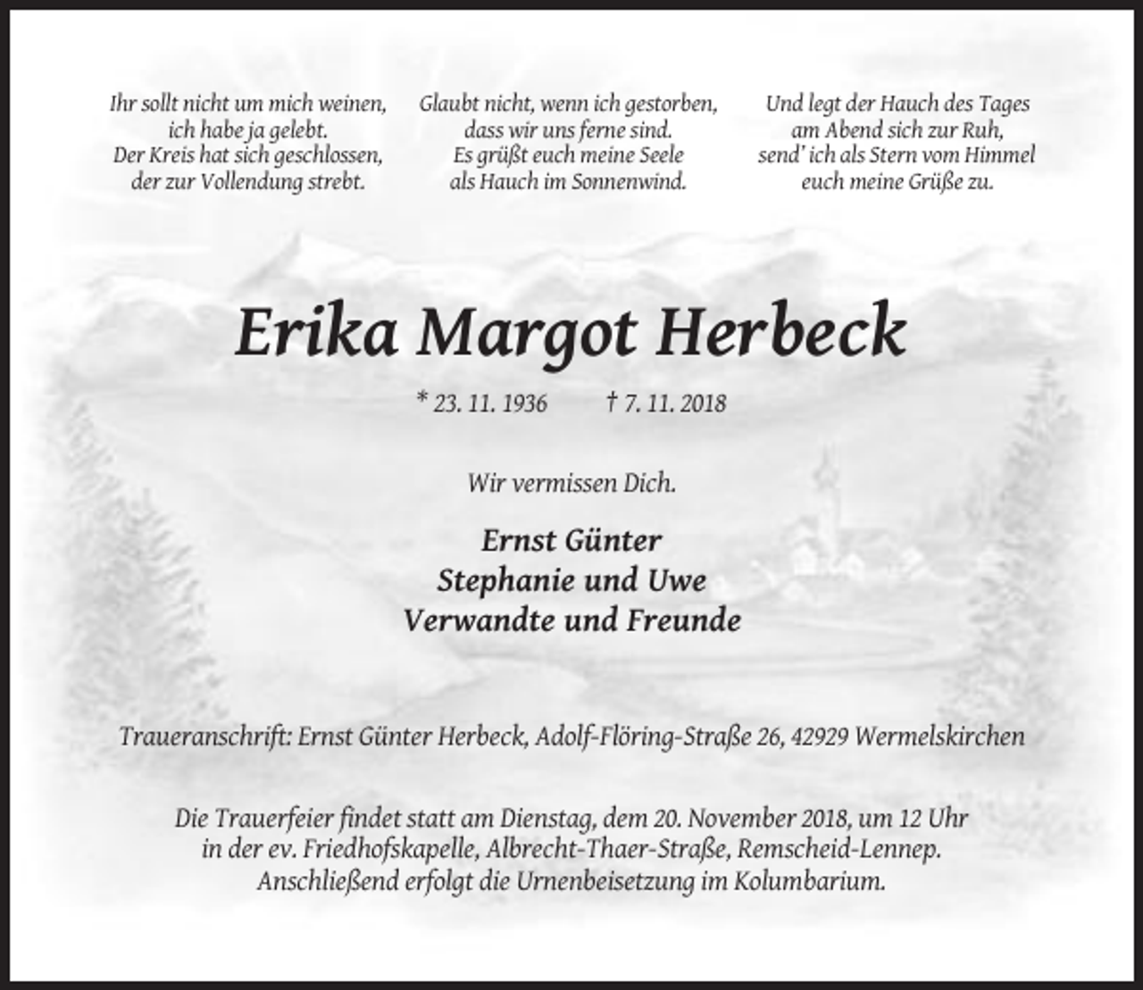 <p>Ihr sollt nicht um mich weinen,<br />ich habe ja gelebt.<br />Der Kreis hat sich geschlossen,<br />der zur Vollendung strebt.</p><p>Glaubt nicht, wenn ich gestorben,<br />dass wir uns ferne sind.<br />Es grüßt euch meine Seele<br />als Hauch im Sonnenwind.</p><p>Und legt der Hauch des Tages<br />am Abend sich zur Ruh,<br />send’ ich als Stern vom Himmel<br />euch meine Grüße zu.</p><p>Erika Margot Herbeck<br />* 23. 11. 1936</p><p>† 7. 11. 2018</p><p>Wir vermissen Dich.</p><p>Ernst Günter<br />Stephanie und Uwe<br />Verwandte und Freunde</p><p>Traueranschrift: Ernst Günter Herbeck, Adolf-Flöring-Straße 26, 42929 Wermelskirchen</p><p>Die Trauerfeier findet statt am Dienstag, dem 20. November 2018, um 12 Uhr<br />in der ev. Friedhofskapelle, Albrecht-Thaer-Straße, Remscheid-Lennep.<br />Anschließend erfolgt die Urnenbeisetzung im Kolumbarium.</p>