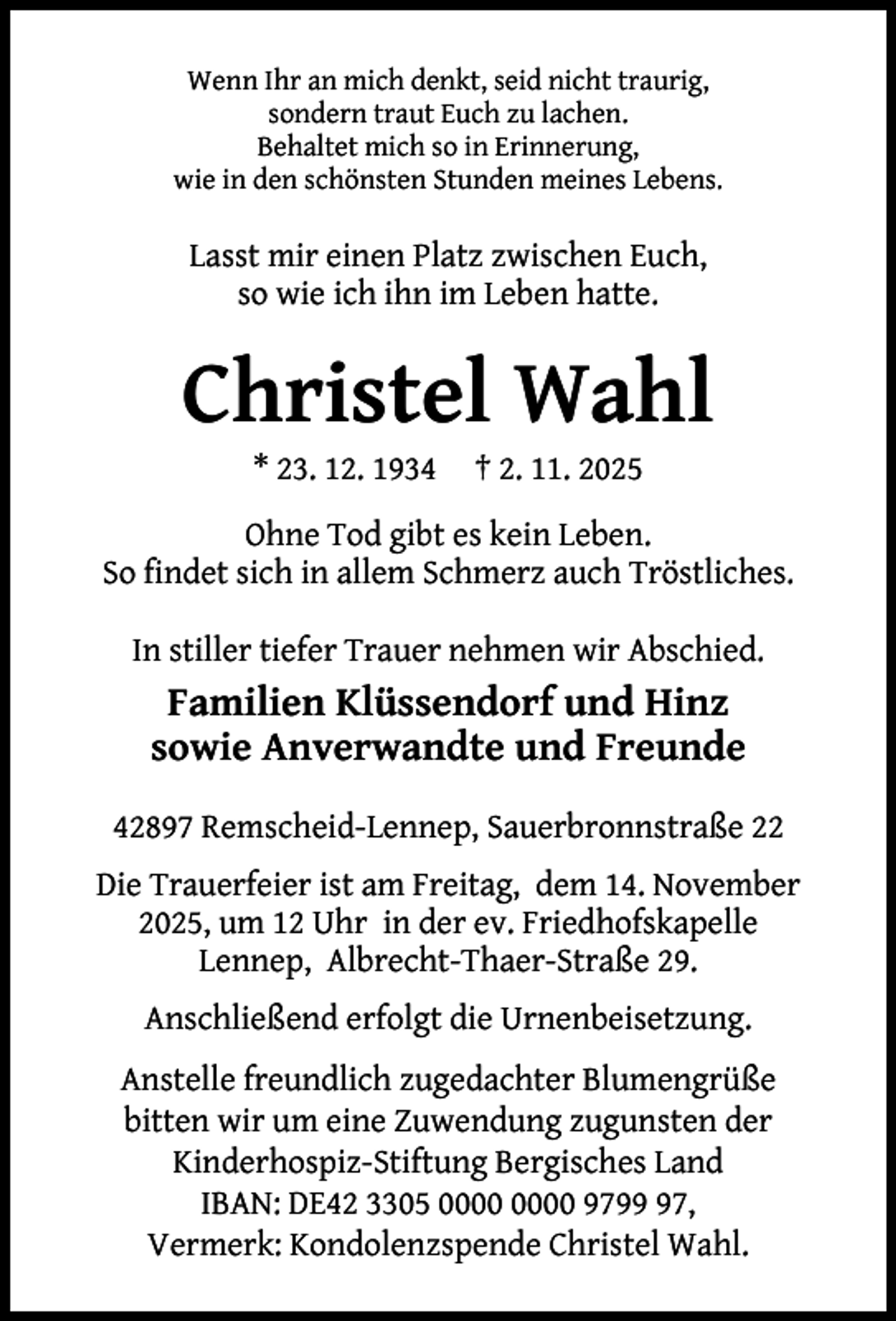<p>Wenn Ihr an mich denkt, seid nicht traurig,<br />sondern traut Euch zu lachen.<br />Behaltet mich so in Erinnerung,<br />wie in den schönsten Stunden meines Lebens.</p><p>Lasst mir einen Platz zwischen Euch,<br />so wie ich ihn im Leben hatte.</p><p>Christel Wahl<br />* 23. 12. 1934</p><p>† 2. 11. 2025</p><p>Ohne Tod gibt es kein Leben.<br />So ﬁndet sich in allem Schmerz auch Tröstliches.<br />In stiller tiefer Trauer nehmen wir Abschied.</p><p>Familien Klüssendorf und Hinz<br />sowie Anverwandte und Freunde<br />42897 Remscheid-Lennep, Sauerbronnstraße 22<br />Die Trauerfeier ist am Freitag, dem 14. November<br />2025, um 12 Uhr in der ev. Friedhofskapelle<br />Lennep, Albrecht-Thaer-Straße 29.<br />Anschließend erfolgt die Urnenbeisetzung.<br />Anstelle freundlich zugedachter Blumengrüße<br />bitten wir um eine Zuwendung zugunsten der<br />Kinderhospiz-Stiftung Bergisches Land<br />IBAN: DE42 3305 9797,<br />Vermerk: Kondolenzspende Christel Wahl.</p>