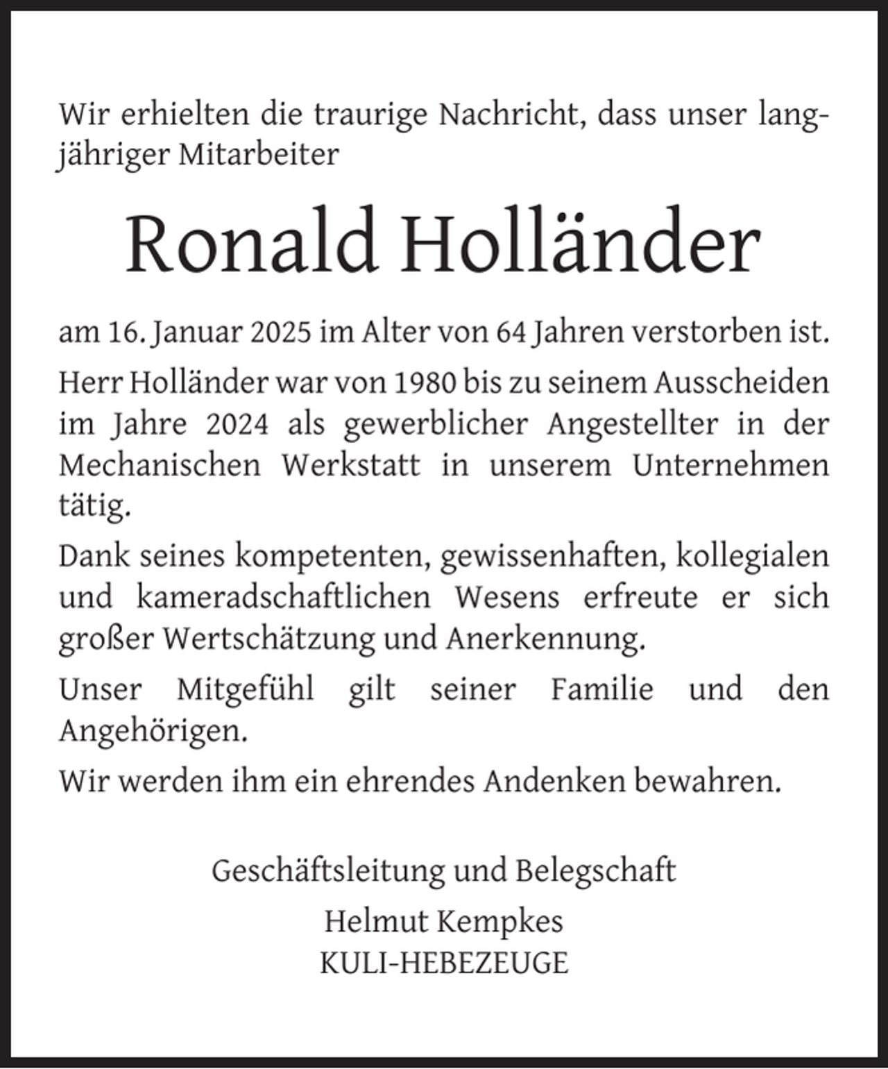<p>Wir erhielten die traurige Nachricht, dass unser langjähriger Mitarbeiter</p>
<p>Ronald Holländer<br />am 16. Januar 2025 im Alter von 64 Jahren verstorben ist.<br />Herr Holländer war von 1980 bis zu seinem Ausscheiden<br />im Jahre 2024 als gewerblicher Angestellter in der<br />Mechanischen Werkstatt in unserem Unternehmen<br />tätig.<br />Dank seines kompetenten, gewissenhaften, kollegialen<br />und kameradschaftlichen Wesens erfreute er sich<br />großer Wertschätzung und Anerkennung.<br />Unser Mitgefühl gilt seiner Familie und den<br />Angehörigen.<br />Wir werden ihm ein ehrendes Andenken bewahren.<br />Geschäftsleitung und Belegschaft<br />Helmut Kempkes<br />KULI-HEBEZEUGE</p>