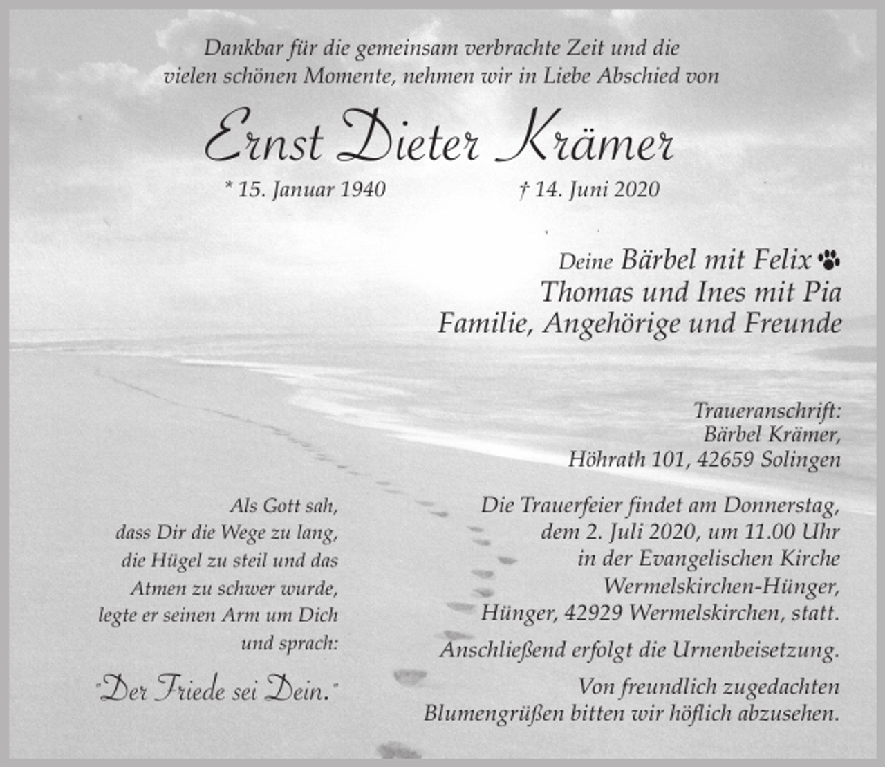 <p>Dankbar für die gemeinsam verbrachte Zeit und die<br />vielen schönen Momente, nehmen wir in Liebe Abschied von</p><p>Ernst Dieter Krämer<br />* 15. Januar 1940</p><p>† 14. Juni 2020</p><p>Bärbel mit Felix<br />Thomas und Ines mit Pia<br />Familie, Angehörige und Freunde<br />Deine</p><p>Traueranschrift:<br />Bärbel Krämer,<br />Höhrath 101, 42659 Solingen<br />Als Gott sah,<br />dass Dir die Wege zu lang,<br />die Hügel zu steil und das<br />Atmen zu schwer wurde,<br />legte er seinen Arm um Dich<br />und sprach:</p><p>"Der Friede sei Dein."</p><p>Die Trauerfeier findet am Donnerstag,<br />dem 2. Juli 2020, um 11.00 Uhr<br />in der Evangelischen Kirche<br />Wermelskirchen-Hünger,<br />Hünger, 42929 Wermelskirchen, statt.<br />Anschließend erfolgt die Urnenbeisetzung.<br />Von freundlich zugedachten<br />Blumengrüßen bitten wir höflich abzusehen.</p>