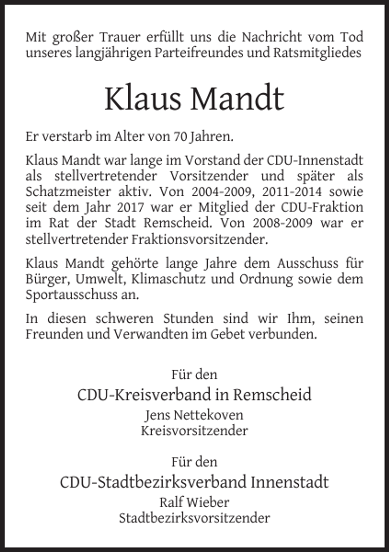 <p>Mit großer Trauer erfüllt uns die Nachricht vom Tod<br />unseres langjährigen Parteifreundes und Ratsmitgliedes</p><p>Klaus Mandt<br />Er verstarb im Alter von 70 Jahren.<br />Klaus Mandt war lange im Vorstand der CDU-Innenstadt<br />als stellvertretender Vorsitzender und später als<br />Schatzmeister aktiv. Von 2004-2009, 2011-2014 sowie<br />seit dem Jahr 2017 war er Mitglied der CDU-Fraktion<br />im Rat der Stadt Remscheid. Von 2008-2009 war er<br />stellvertretender Fraktionsvorsitzender.<br />Klaus Mandt gehörte lange Jahre dem Ausschuss für<br />Bürger, Umwelt, Klimaschutz und Ordnung sowie dem<br />Sportausschuss an.<br />In diesen schweren Stunden sind wir Ihm, seinen<br />Freunden und Verwandten im Gebet verbunden.<br />Für den</p><p>CDU-Kreisverband in Remscheid<br />Jens Nettekoven<br />Kreisvorsitzender<br />Für den</p><p>CDU-Stadtbezirksverband Innenstadt<br />Ralf Wieber<br />Stadtbezirksvorsitzender</p>
